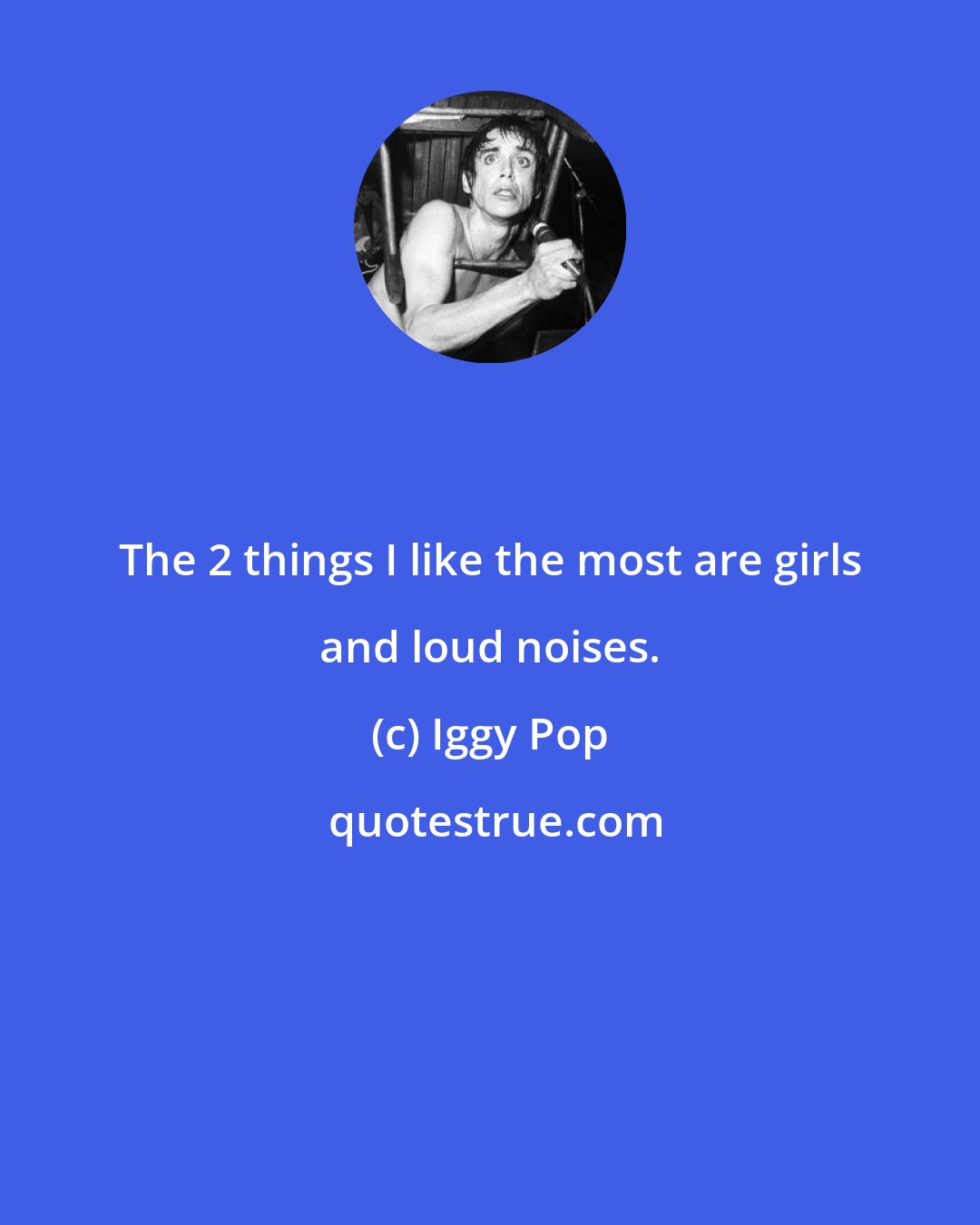 Iggy Pop: The 2 things I like the most are girls and loud noises.