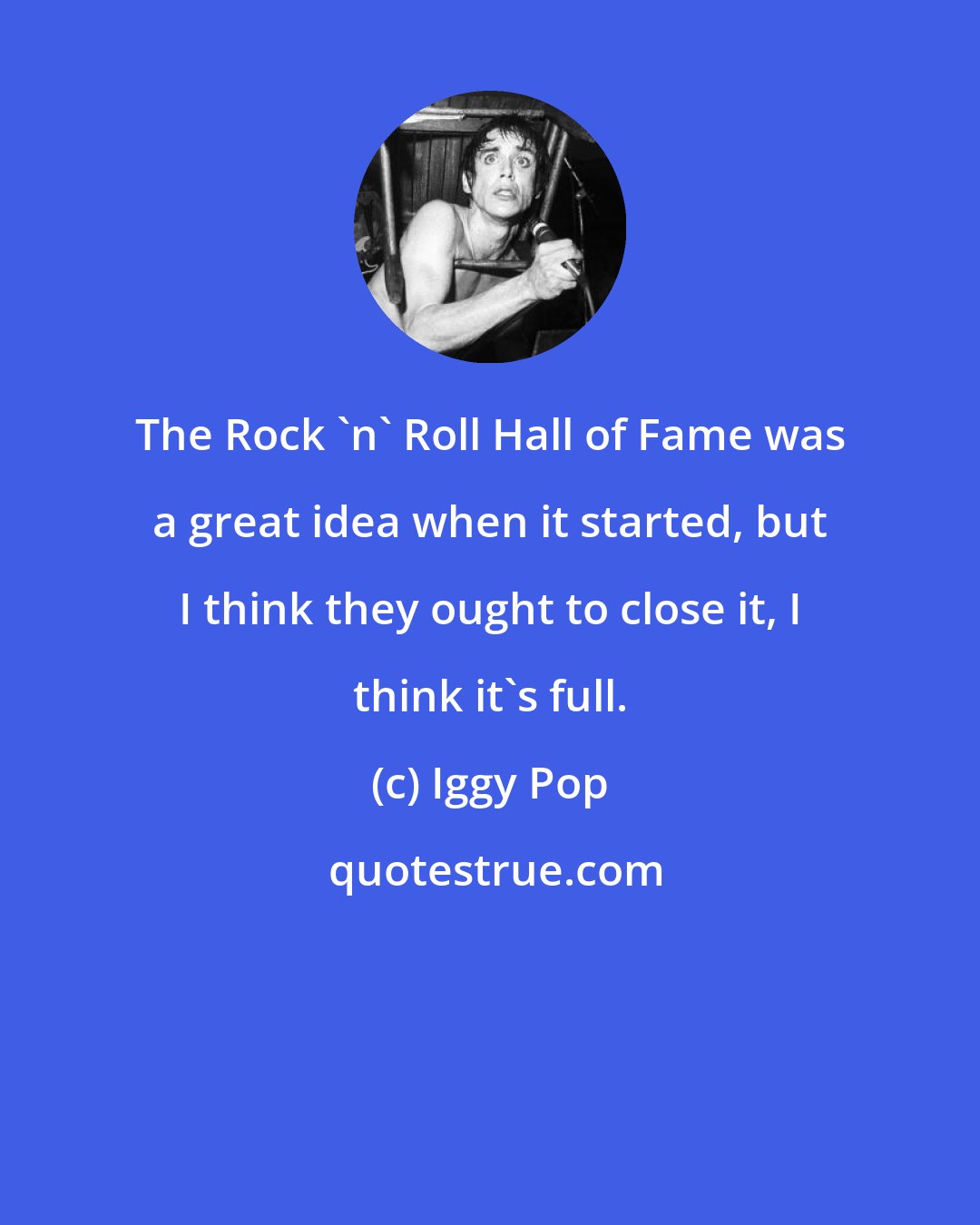 Iggy Pop: The Rock 'n' Roll Hall of Fame was a great idea when it started, but I think they ought to close it, I think it's full.