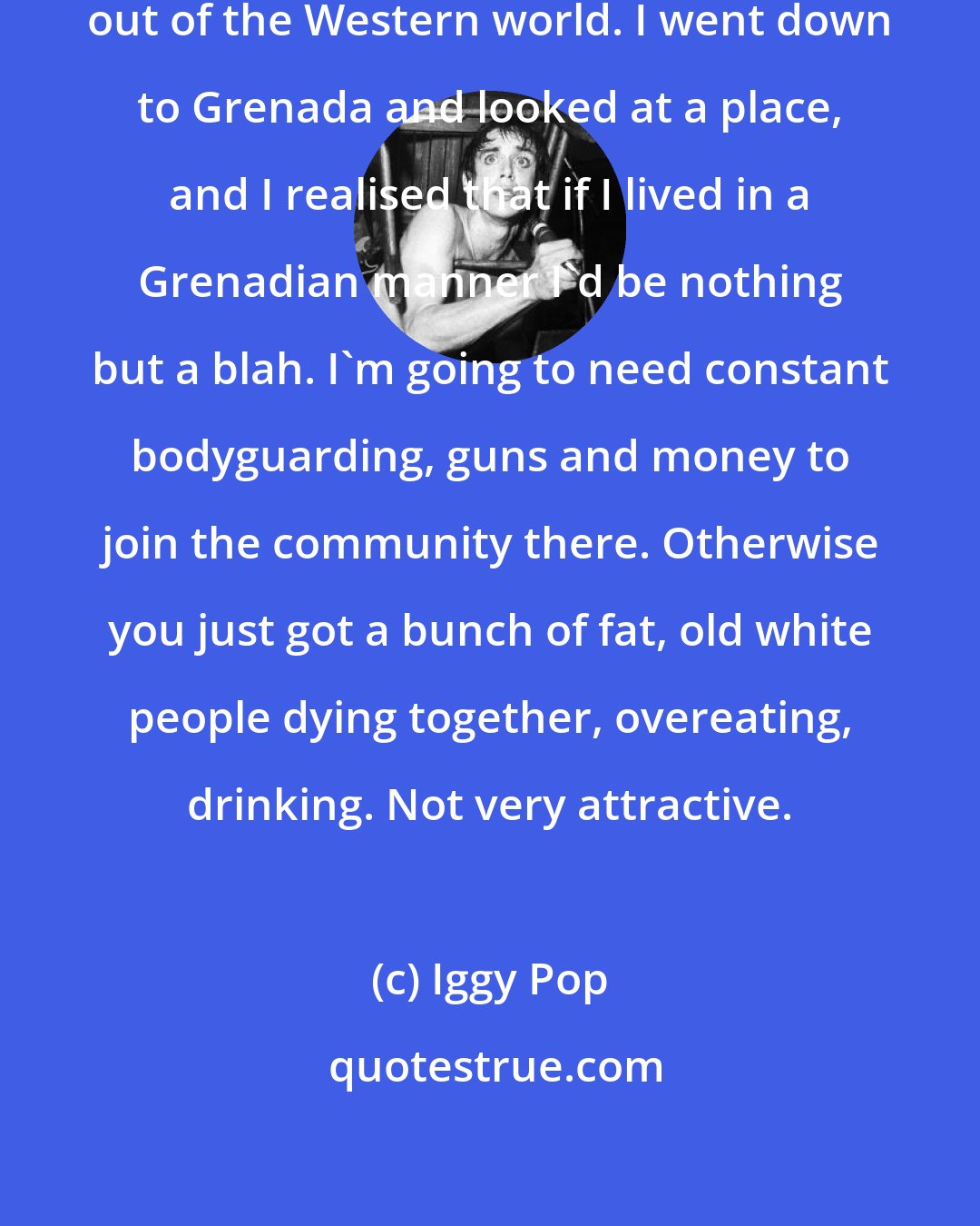 Iggy Pop: There was a time when I wanted to get out of the Western world. I went down to Grenada and looked at a place, and I realised that if I lived in a Grenadian manner I'd be nothing but a blah. I'm going to need constant bodyguarding, guns and money to join the community there. Otherwise you just got a bunch of fat, old white people dying together, overeating, drinking. Not very attractive.