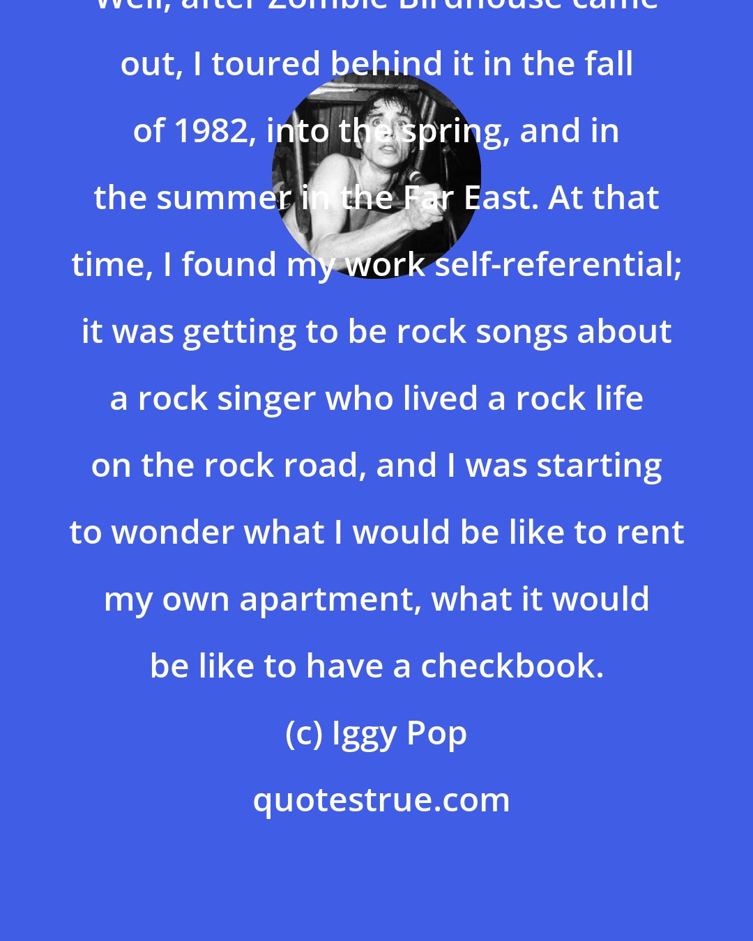 Iggy Pop: Well, after Zombie Birdhouse came out, I toured behind it in the fall of 1982, into the spring, and in the summer in the Far East. At that time, I found my work self-referential; it was getting to be rock songs about a rock singer who lived a rock life on the rock road, and I was starting to wonder what I would be like to rent my own apartment, what it would be like to have a checkbook.