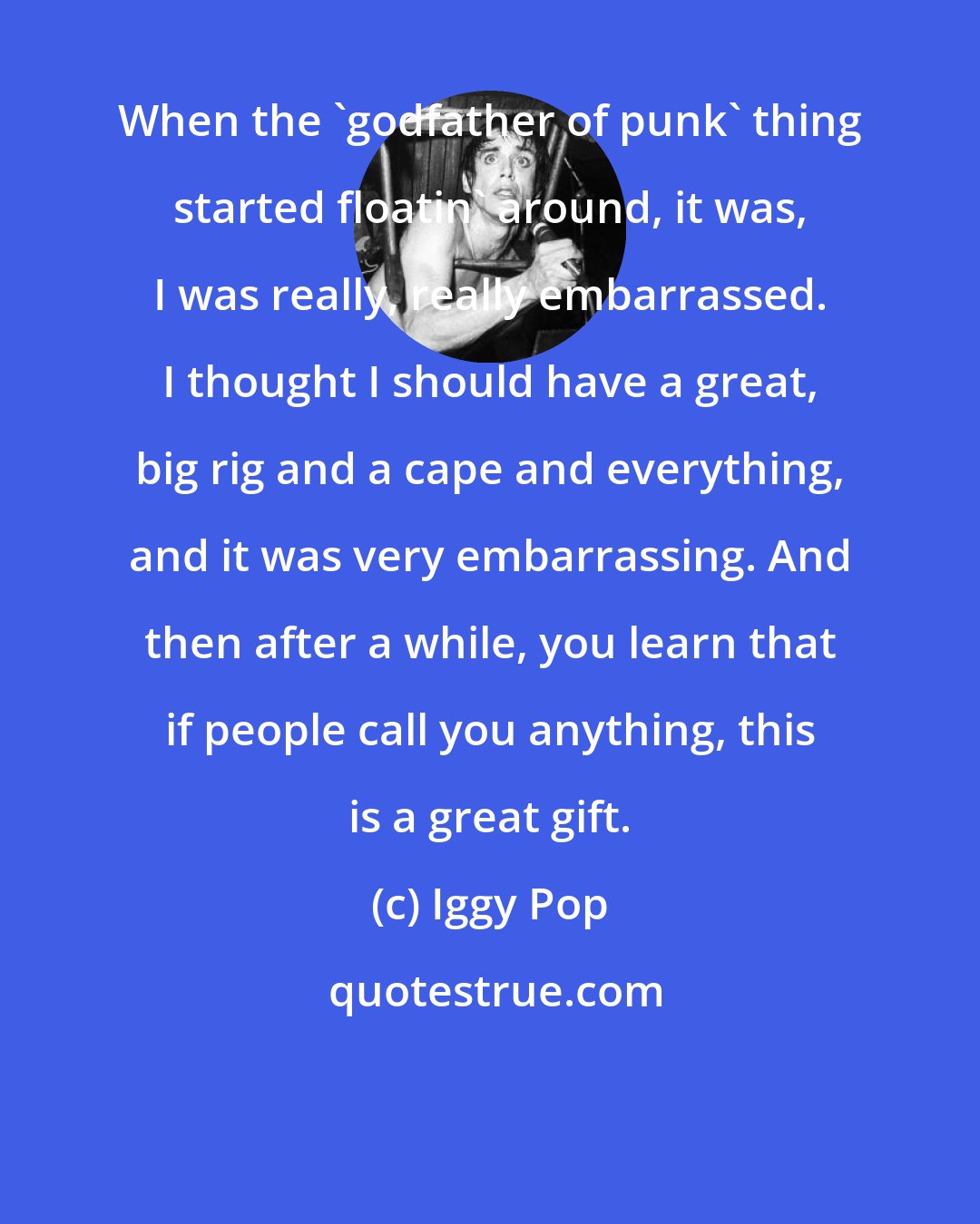 Iggy Pop: When the 'godfather of punk' thing started floatin' around, it was, I was really, really embarrassed. I thought I should have a great, big rig and a cape and everything, and it was very embarrassing. And then after a while, you learn that if people call you anything, this is a great gift.