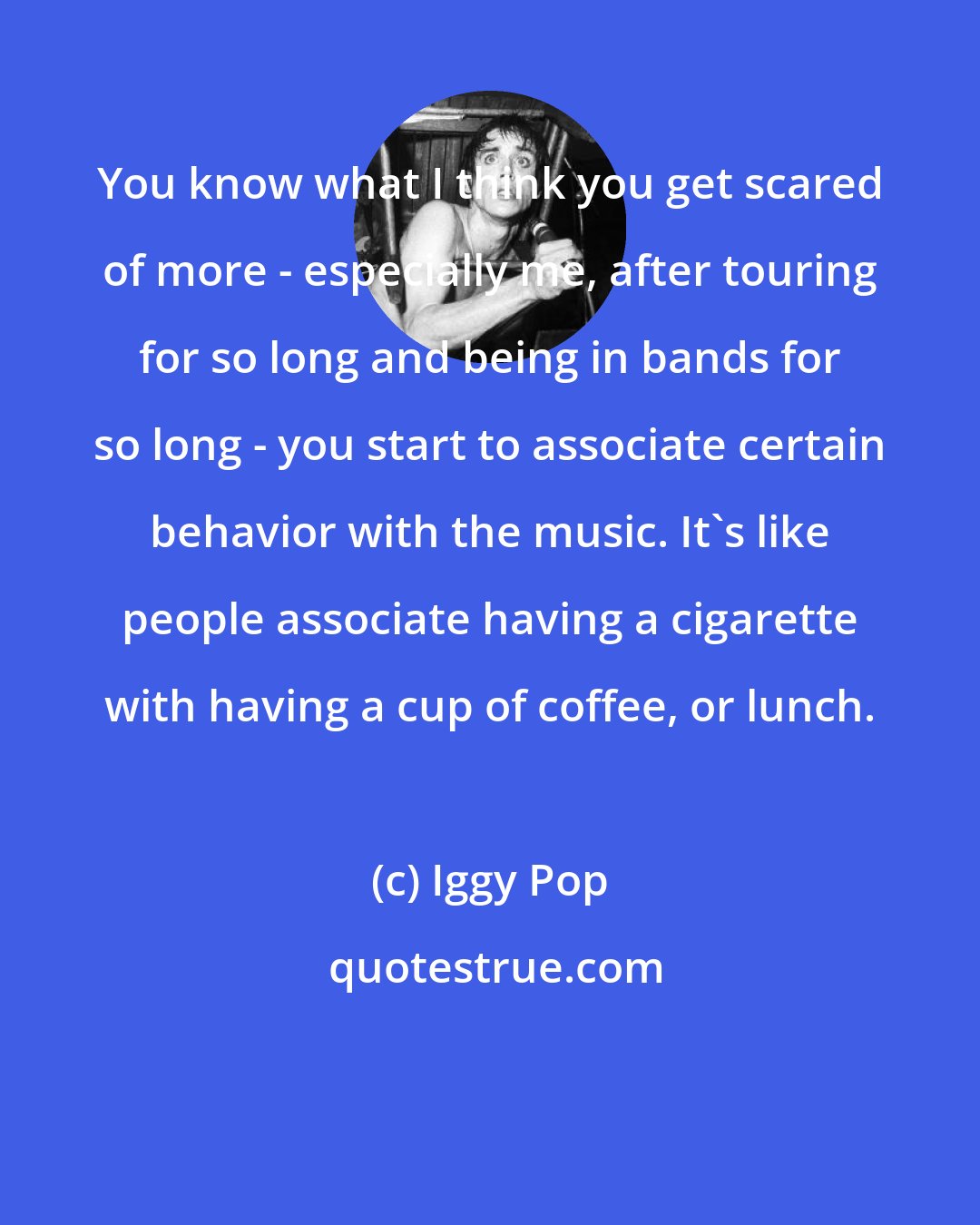 Iggy Pop: You know what I think you get scared of more - especially me, after touring for so long and being in bands for so long - you start to associate certain behavior with the music. It's like people associate having a cigarette with having a cup of coffee, or lunch.