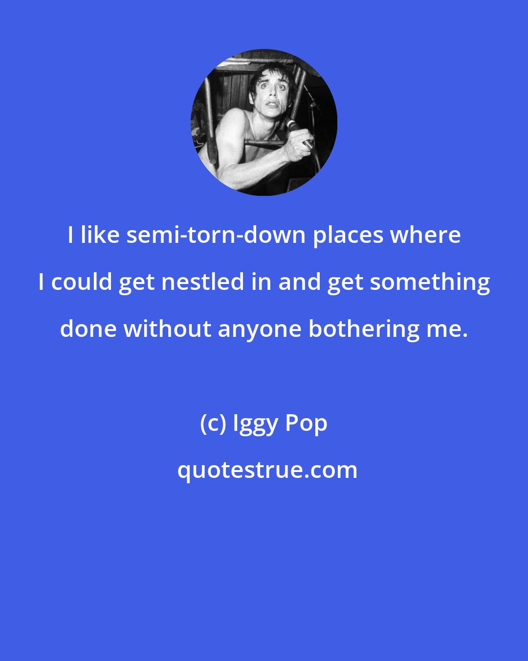 Iggy Pop: I like semi-torn-down places where I could get nestled in and get something done without anyone bothering me.