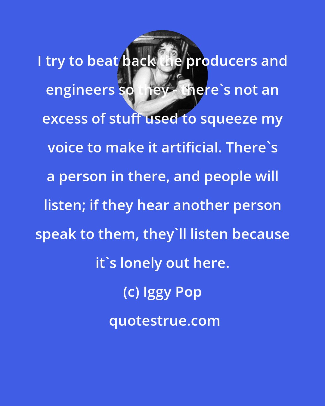 Iggy Pop: I try to beat back the producers and engineers so they - there's not an excess of stuff used to squeeze my voice to make it artificial. There's a person in there, and people will listen; if they hear another person speak to them, they'll listen because it's lonely out here.