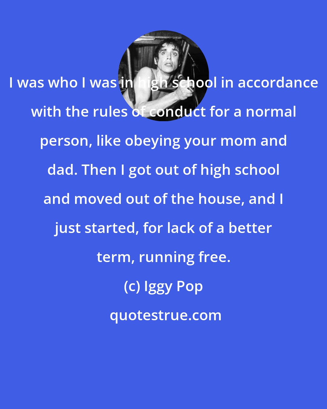 Iggy Pop: I was who I was in high school in accordance with the rules of conduct for a normal person, like obeying your mom and dad. Then I got out of high school and moved out of the house, and I just started, for lack of a better term, running free.