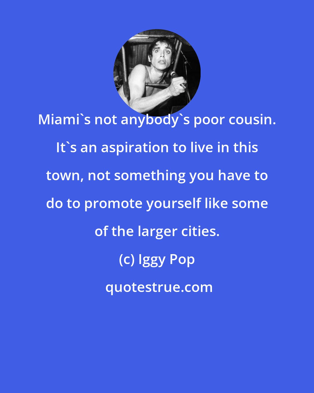 Iggy Pop: Miami's not anybody's poor cousin. It's an aspiration to live in this town, not something you have to do to promote yourself like some of the larger cities.