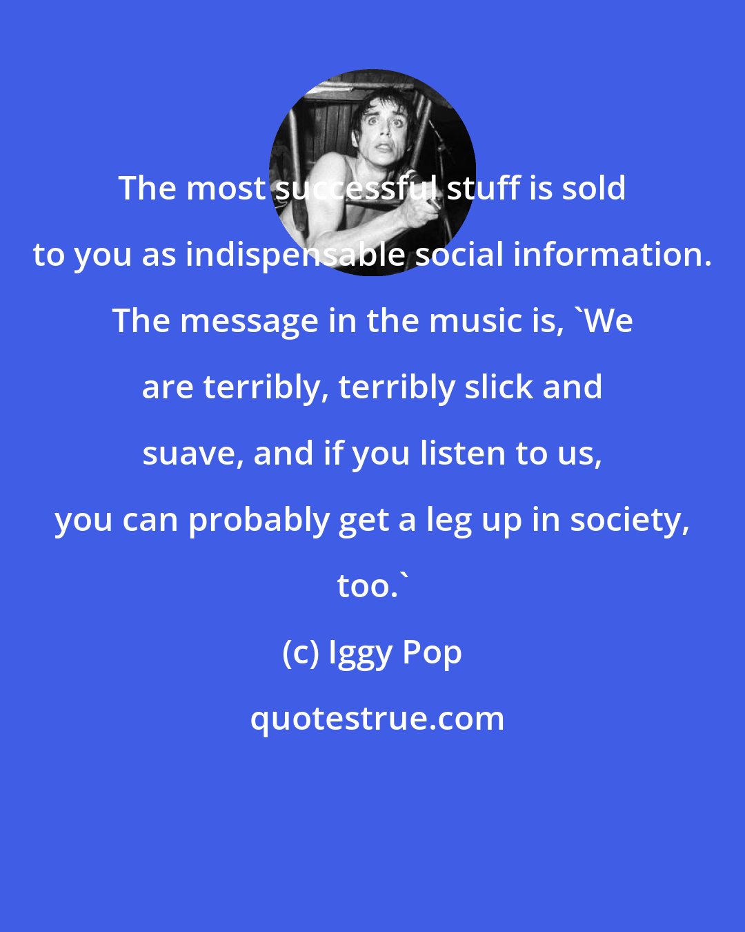 Iggy Pop: The most successful stuff is sold to you as indispensable social information. The message in the music is, 'We are terribly, terribly slick and suave, and if you listen to us, you can probably get a leg up in society, too.'