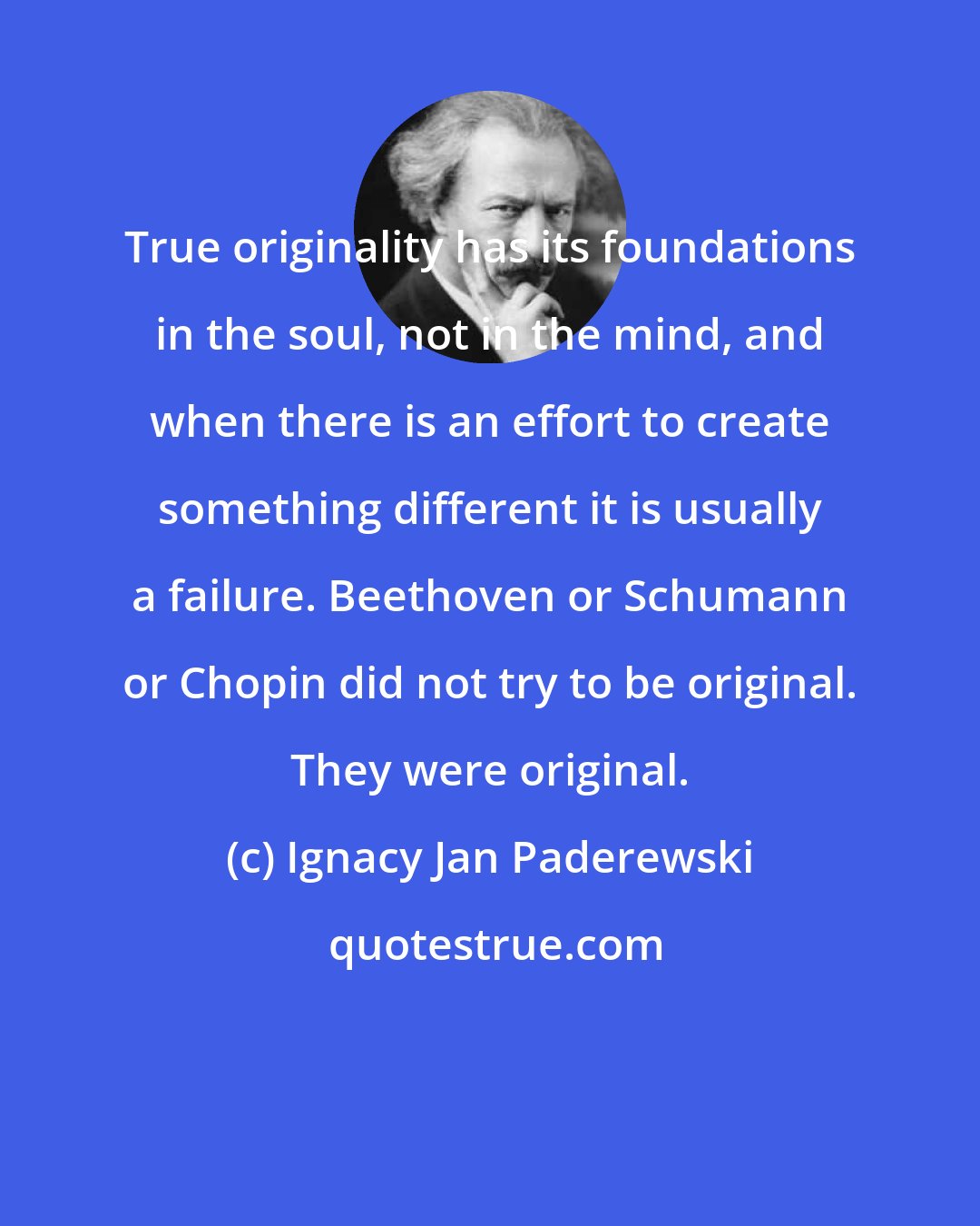 Ignacy Jan Paderewski: True originality has its foundations in the soul, not in the mind, and when there is an effort to create something different it is usually a failure. Beethoven or Schumann or Chopin did not try to be original. They were original.