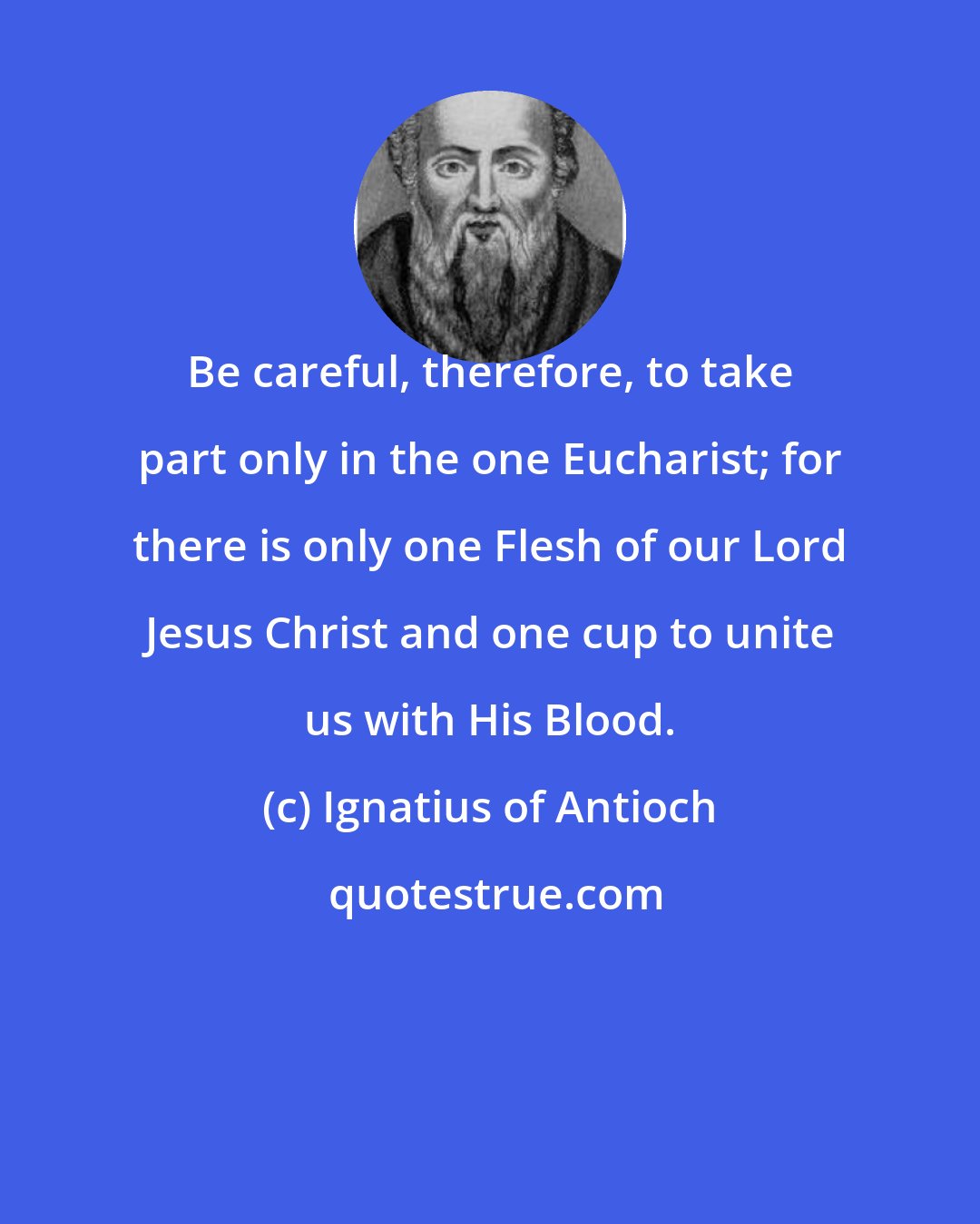 Ignatius of Antioch: Be careful, therefore, to take part only in the one Eucharist; for there is only one Flesh of our Lord Jesus Christ and one cup to unite us with His Blood.