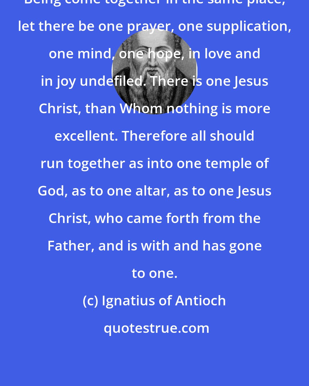 Ignatius of Antioch: Being come together in the same place, let there be one prayer, one supplication, one mind, one hope, in love and in joy undefiled. There is one Jesus Christ, than Whom nothing is more excellent. Therefore all should run together as into one temple of God, as to one altar, as to one Jesus Christ, who came forth from the Father, and is with and has gone to one.