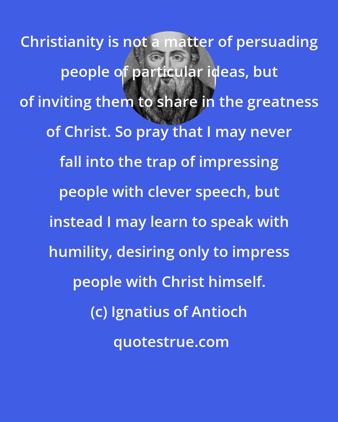 Ignatius of Antioch: Christianity is not a matter of persuading people of particular ideas, but of inviting them to share in the greatness of Christ. So pray that I may never fall into the trap of impressing people with clever speech, but instead I may learn to speak with humility, desiring only to impress people with Christ himself.