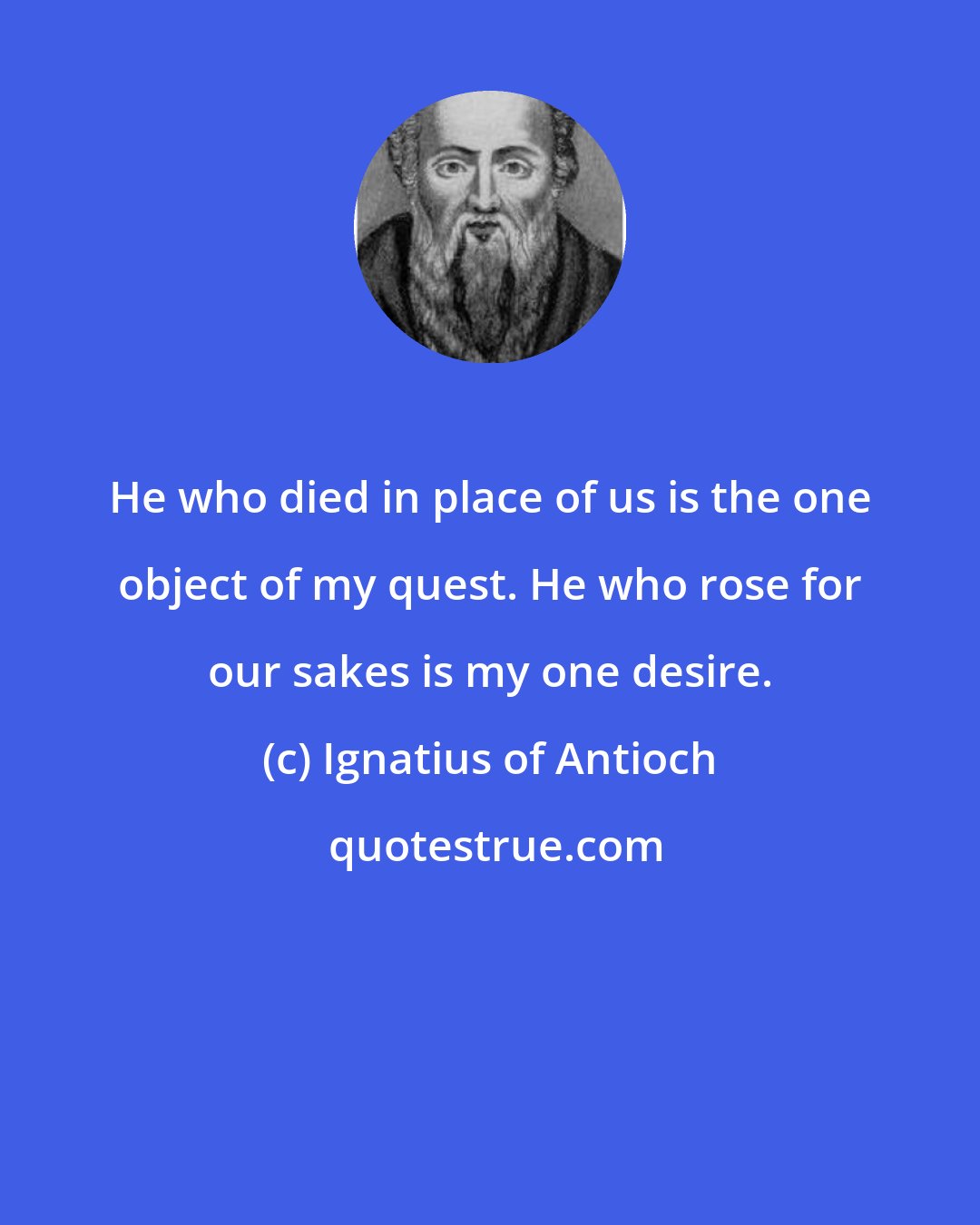 Ignatius of Antioch: He who died in place of us is the one object of my quest. He who rose for our sakes is my one desire.