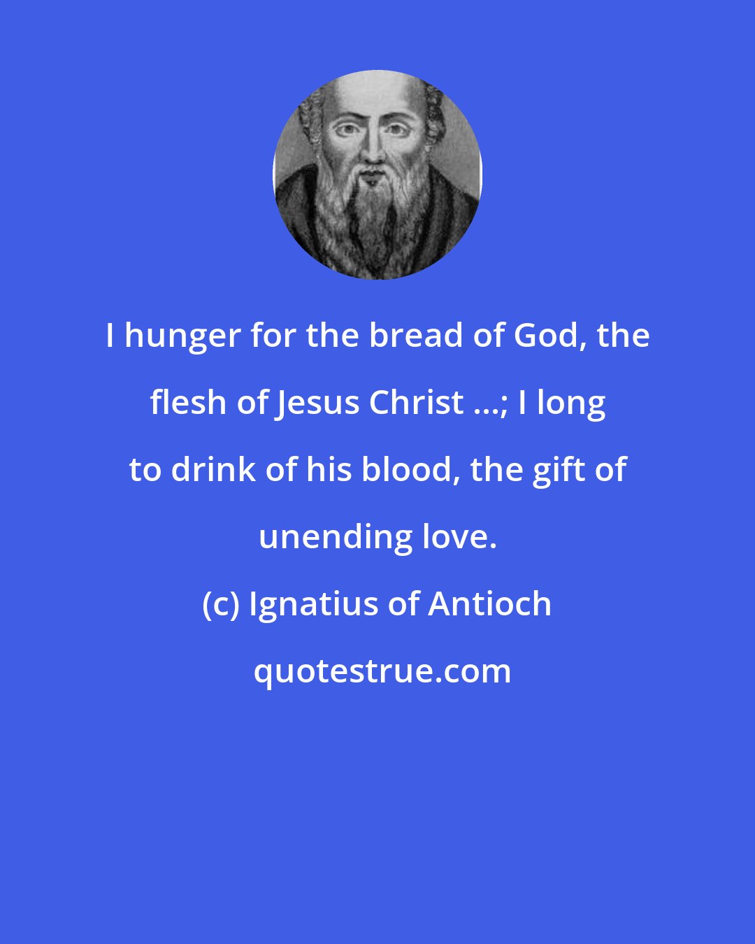 Ignatius of Antioch: I hunger for the bread of God, the flesh of Jesus Christ ...; I long to drink of his blood, the gift of unending love.