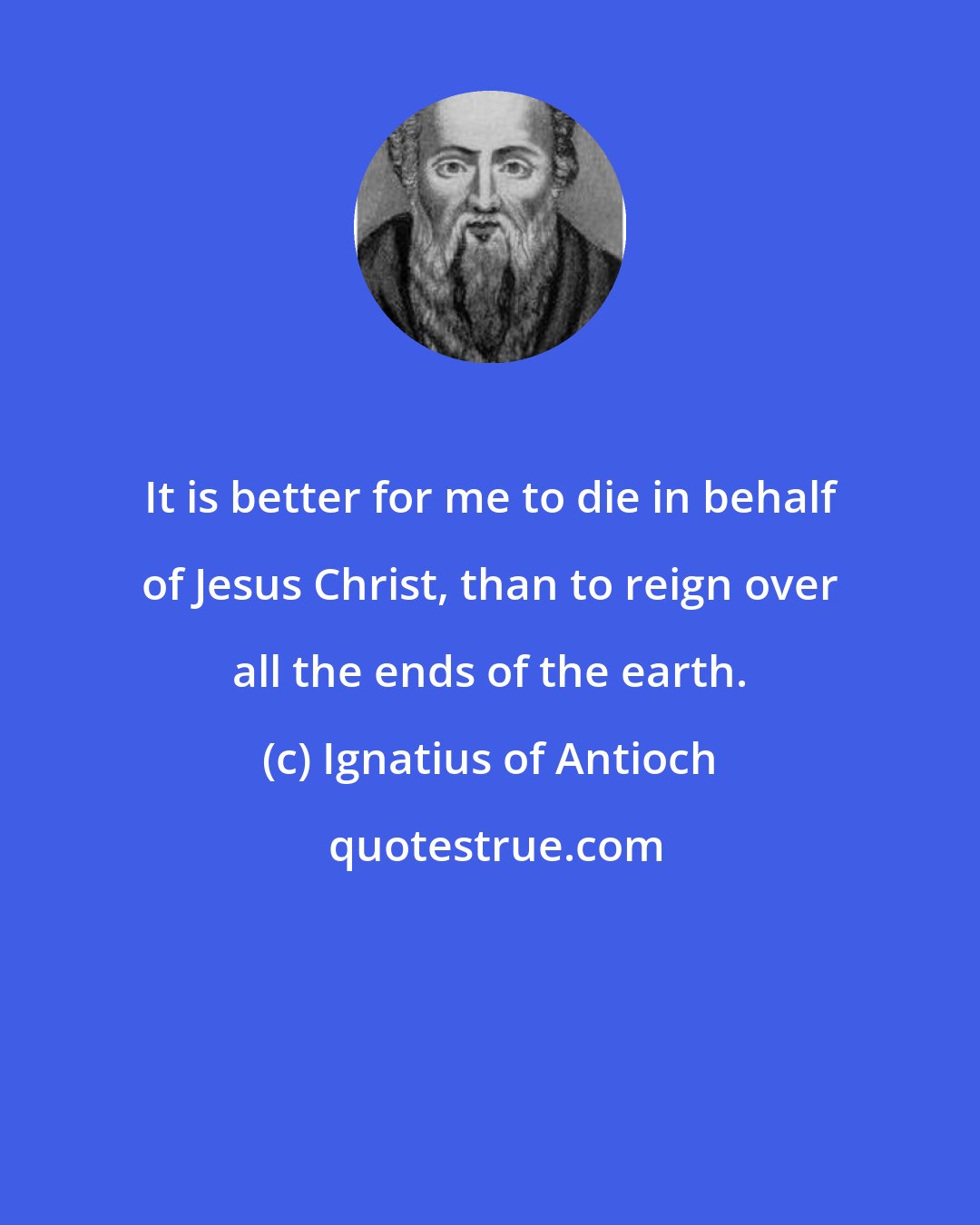 Ignatius of Antioch: It is better for me to die in behalf of Jesus Christ, than to reign over all the ends of the earth.