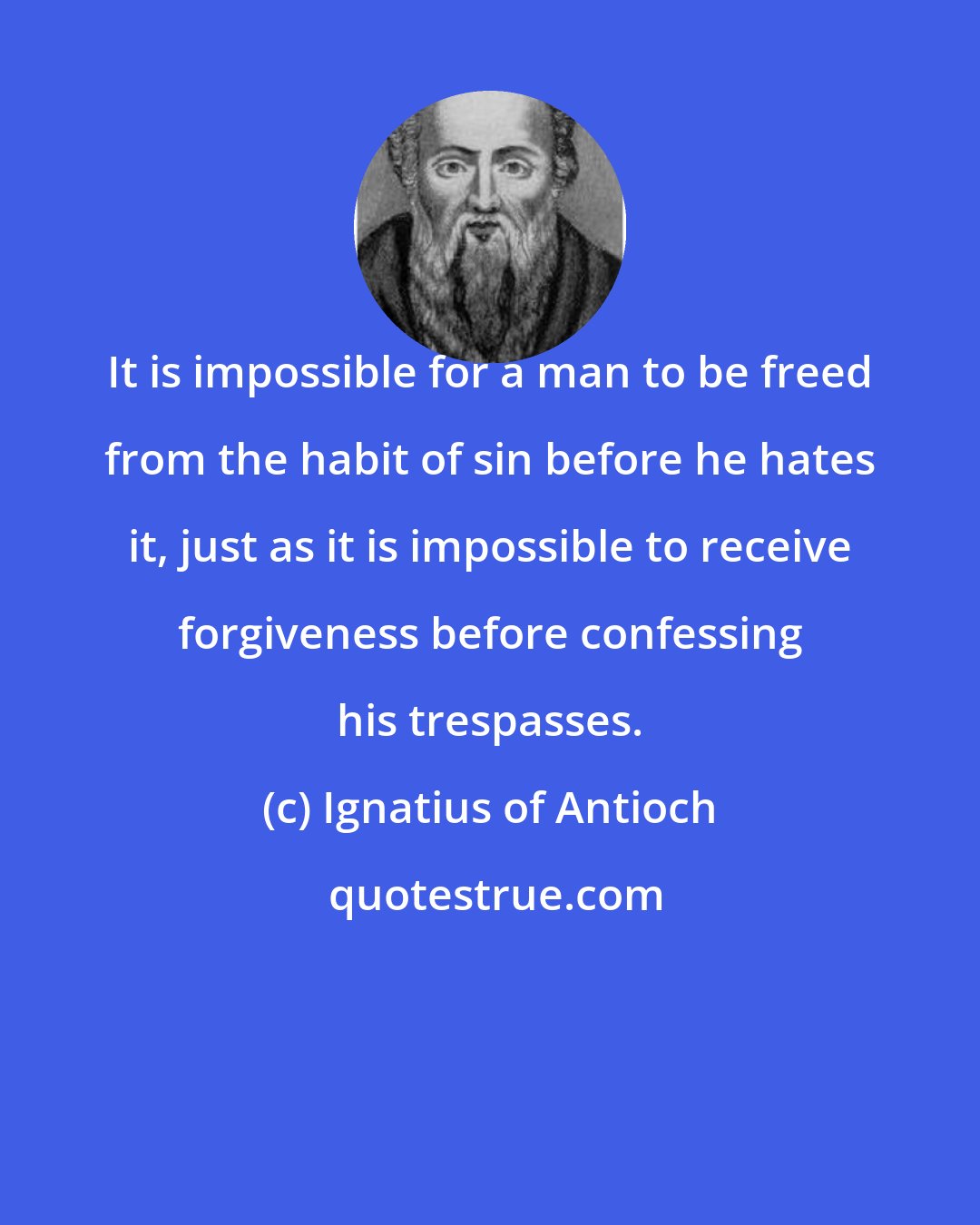 Ignatius of Antioch: It is impossible for a man to be freed from the habit of sin before he hates it, just as it is impossible to receive forgiveness before confessing his trespasses.