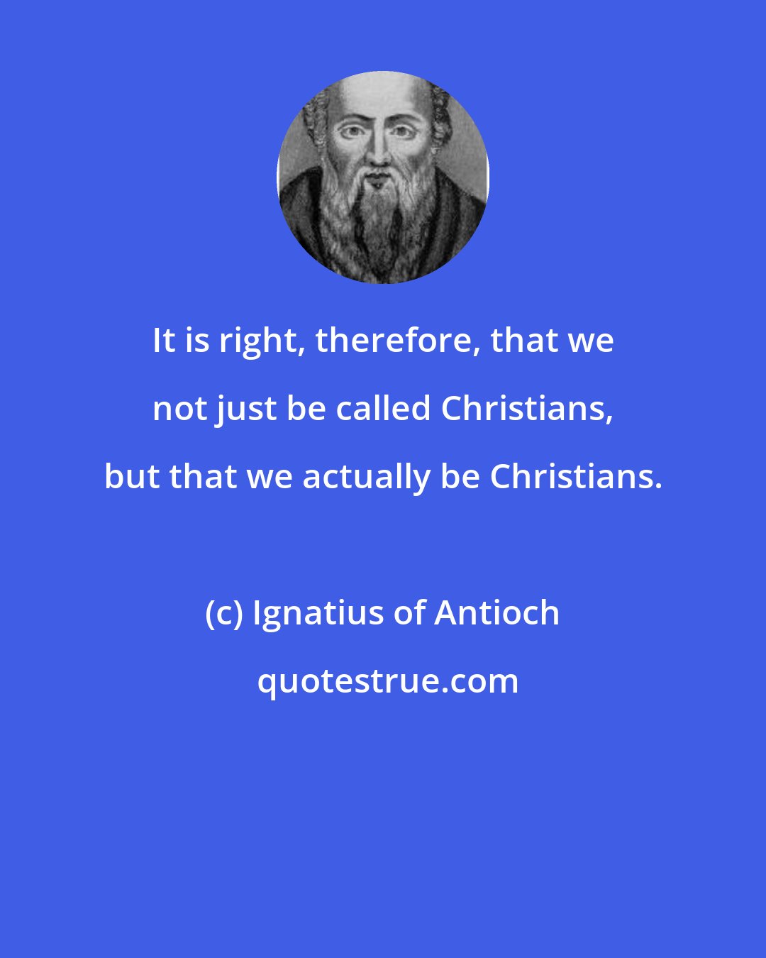 Ignatius of Antioch: It is right, therefore, that we not just be called Christians, but that we actually be Christians.