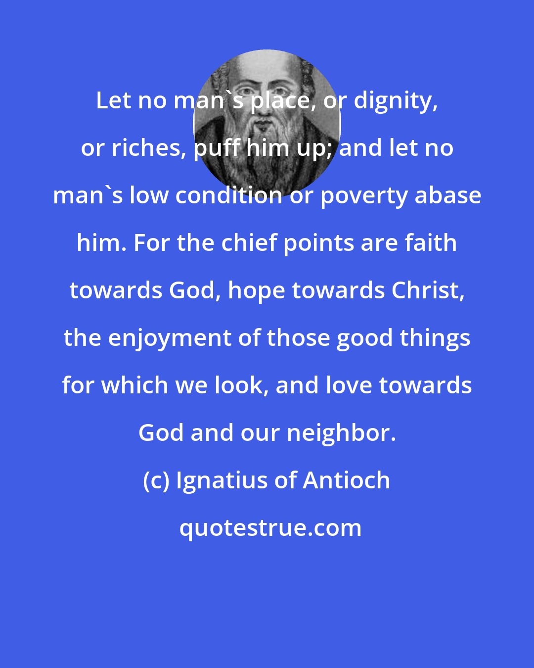 Ignatius of Antioch: Let no man's place, or dignity, or riches, puff him up; and let no man's low condition or poverty abase him. For the chief points are faith towards God, hope towards Christ, the enjoyment of those good things for which we look, and love towards God and our neighbor.