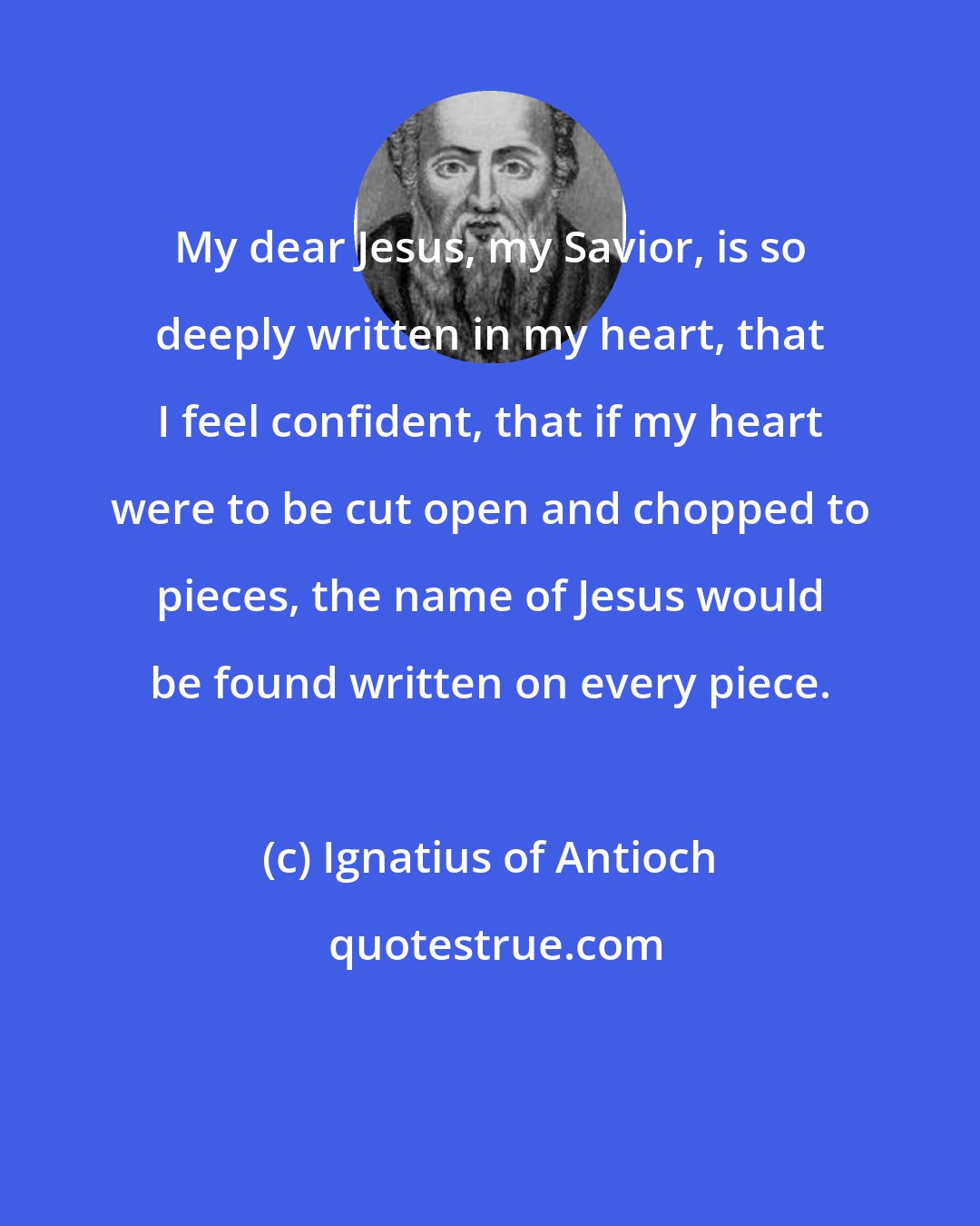 Ignatius of Antioch: My dear Jesus, my Savior, is so deeply written in my heart, that I feel confident, that if my heart were to be cut open and chopped to pieces, the name of Jesus would be found written on every piece.