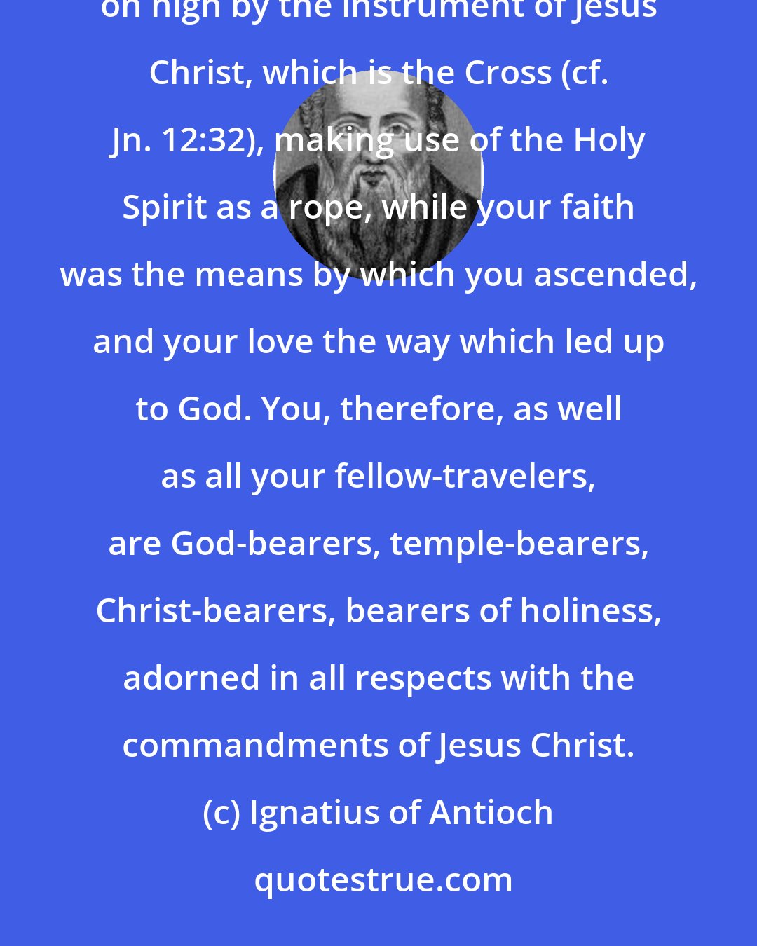 Ignatius of Antioch: ... you... are stones of the temple of the Father, prepared for the Father's building, and drawn up on high by the instrument of Jesus Christ, which is the Cross (cf. Jn. 12:32), making use of the Holy Spirit as a rope, while your faith was the means by which you ascended, and your love the way which led up to God. You, therefore, as well as all your fellow-travelers, are God-bearers, temple-bearers, Christ-bearers, bearers of holiness, adorned in all respects with the commandments of Jesus Christ.