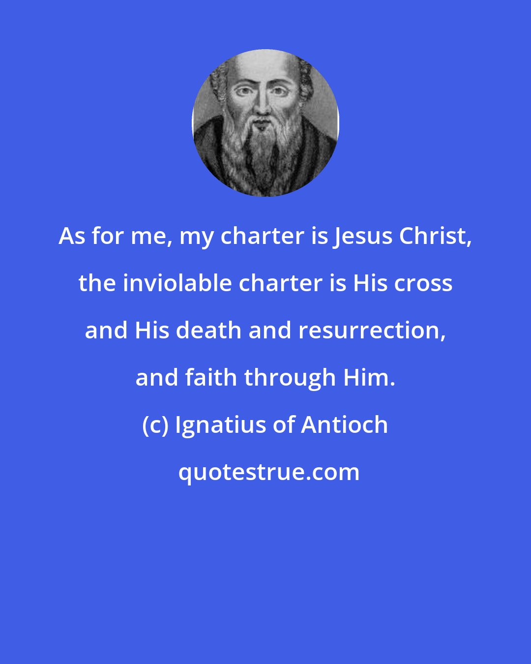 Ignatius of Antioch: As for me, my charter is Jesus Christ, the inviolable charter is His cross and His death and resurrection, and faith through Him.