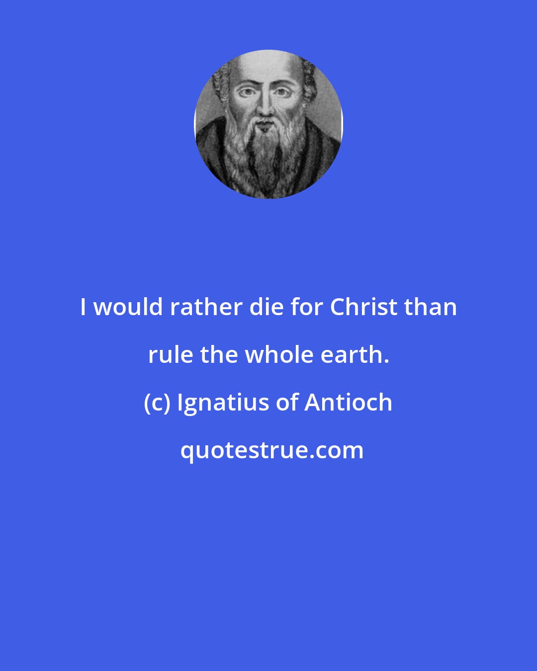 Ignatius of Antioch: I would rather die for Christ than rule the whole earth.