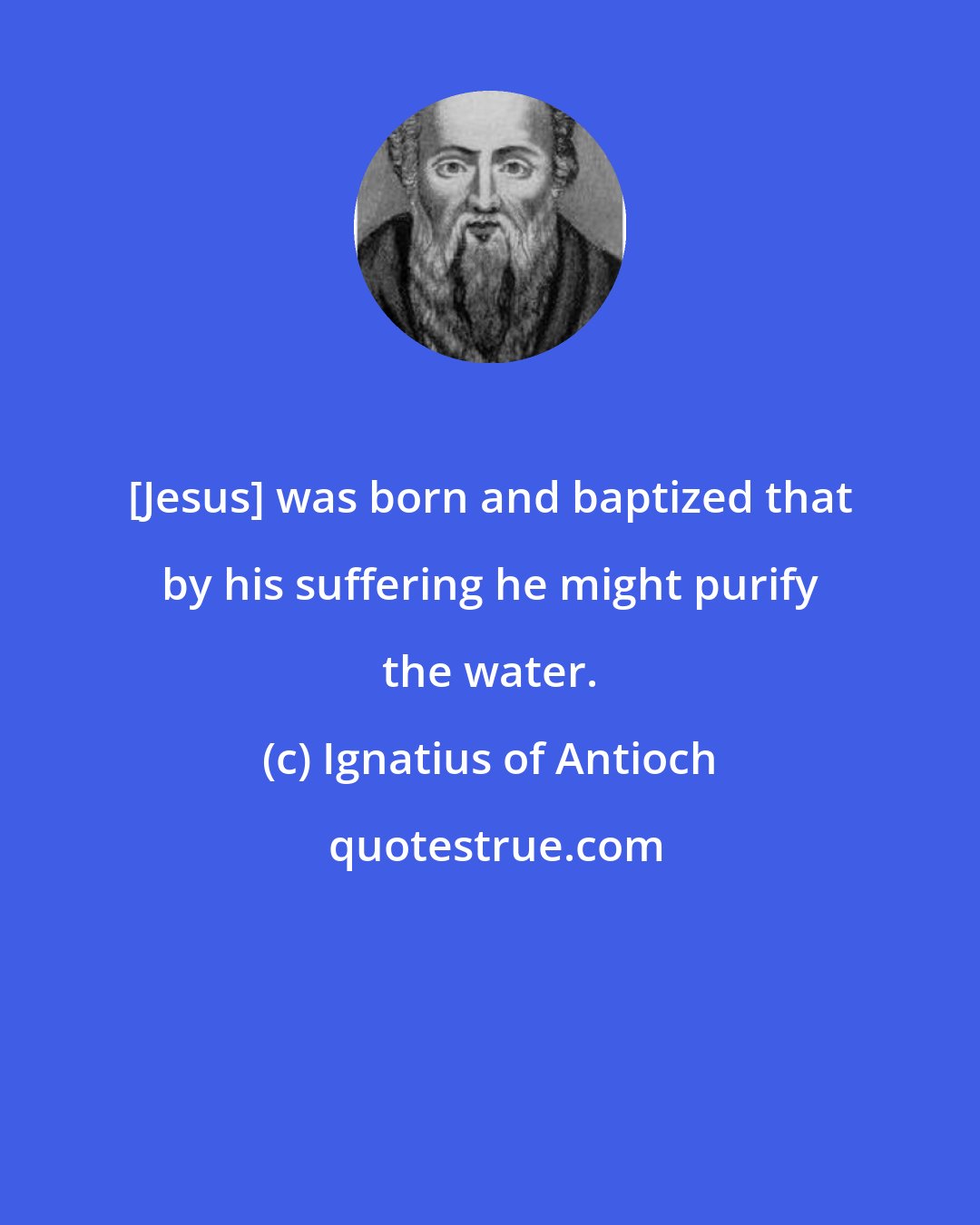 Ignatius of Antioch: [Jesus] was born and baptized that by his suffering he might purify the water.