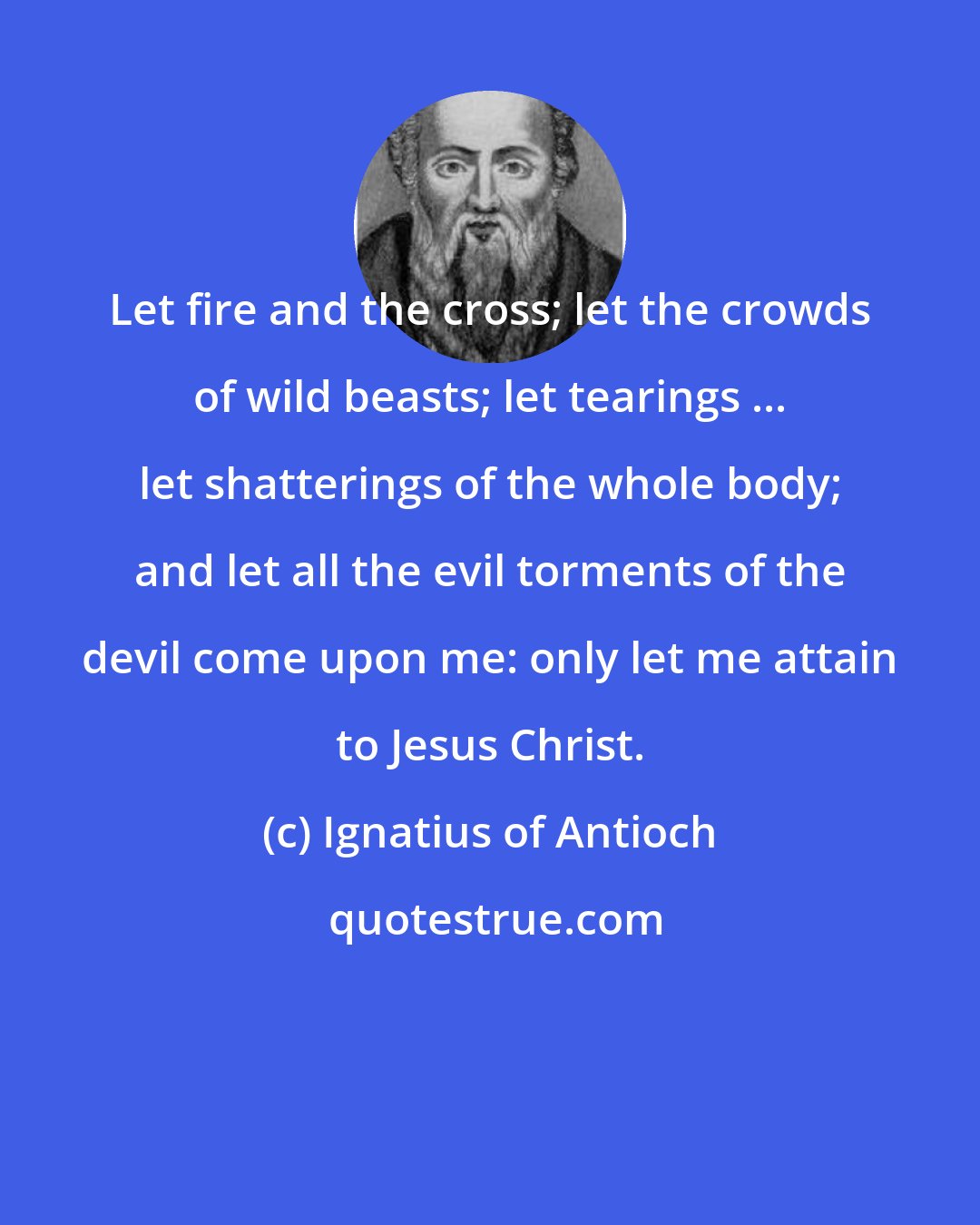 Ignatius of Antioch: Let fire and the cross; let the crowds of wild beasts; let tearings ... let shatterings of the whole body; and let all the evil torments of the devil come upon me: only let me attain to Jesus Christ.