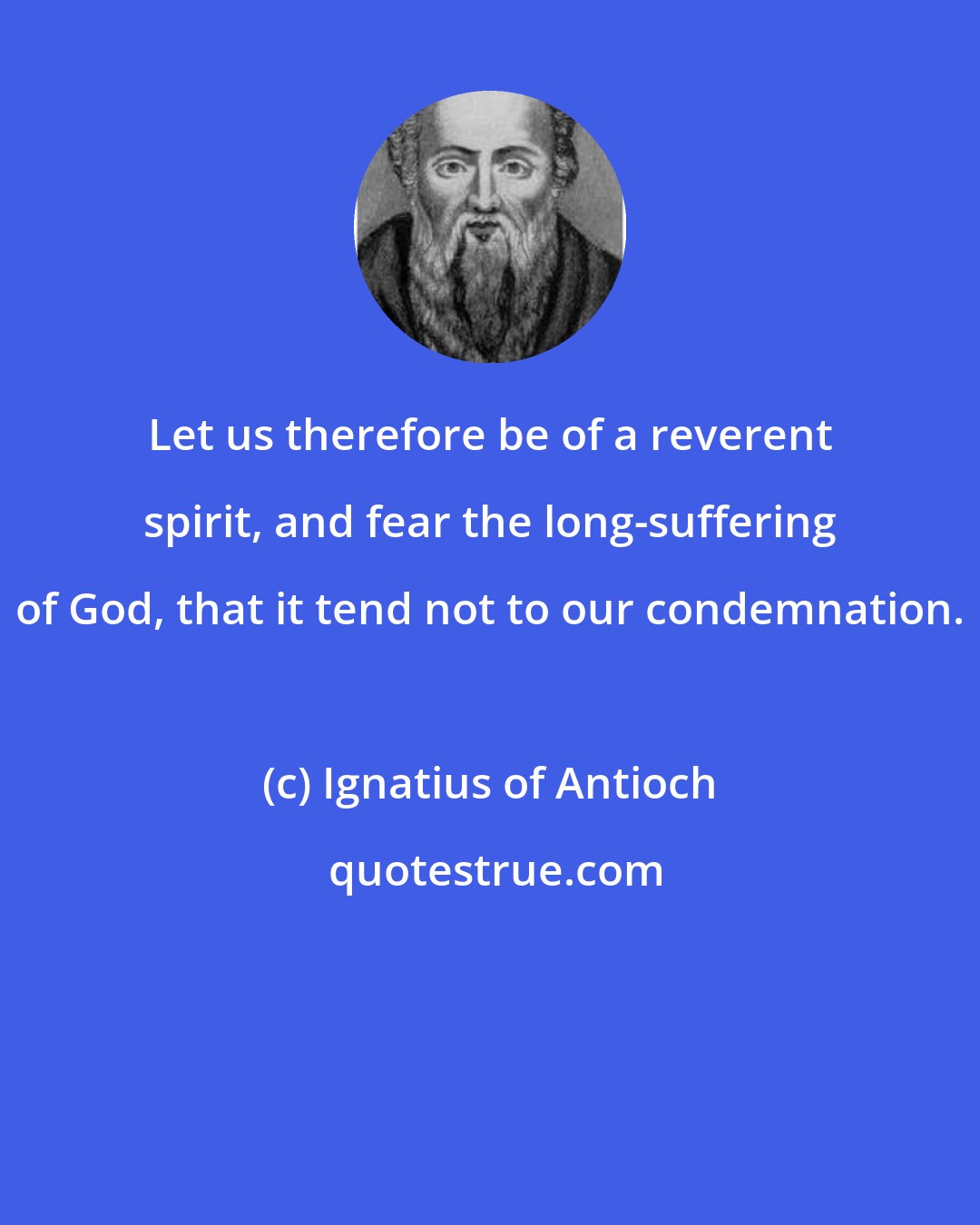 Ignatius of Antioch: Let us therefore be of a reverent spirit, and fear the long-suffering of God, that it tend not to our condemnation.