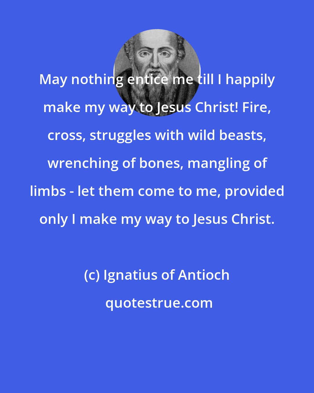 Ignatius of Antioch: May nothing entice me till I happily make my way to Jesus Christ! Fire, cross, struggles with wild beasts, wrenching of bones, mangling of limbs - let them come to me, provided only I make my way to Jesus Christ.