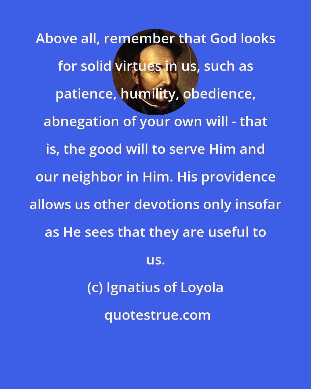 Ignatius of Loyola: Above all, remember that God looks for solid virtues in us, such as patience, humility, obedience, abnegation of your own will - that is, the good will to serve Him and our neighbor in Him. His providence allows us other devotions only insofar as He sees that they are useful to us.