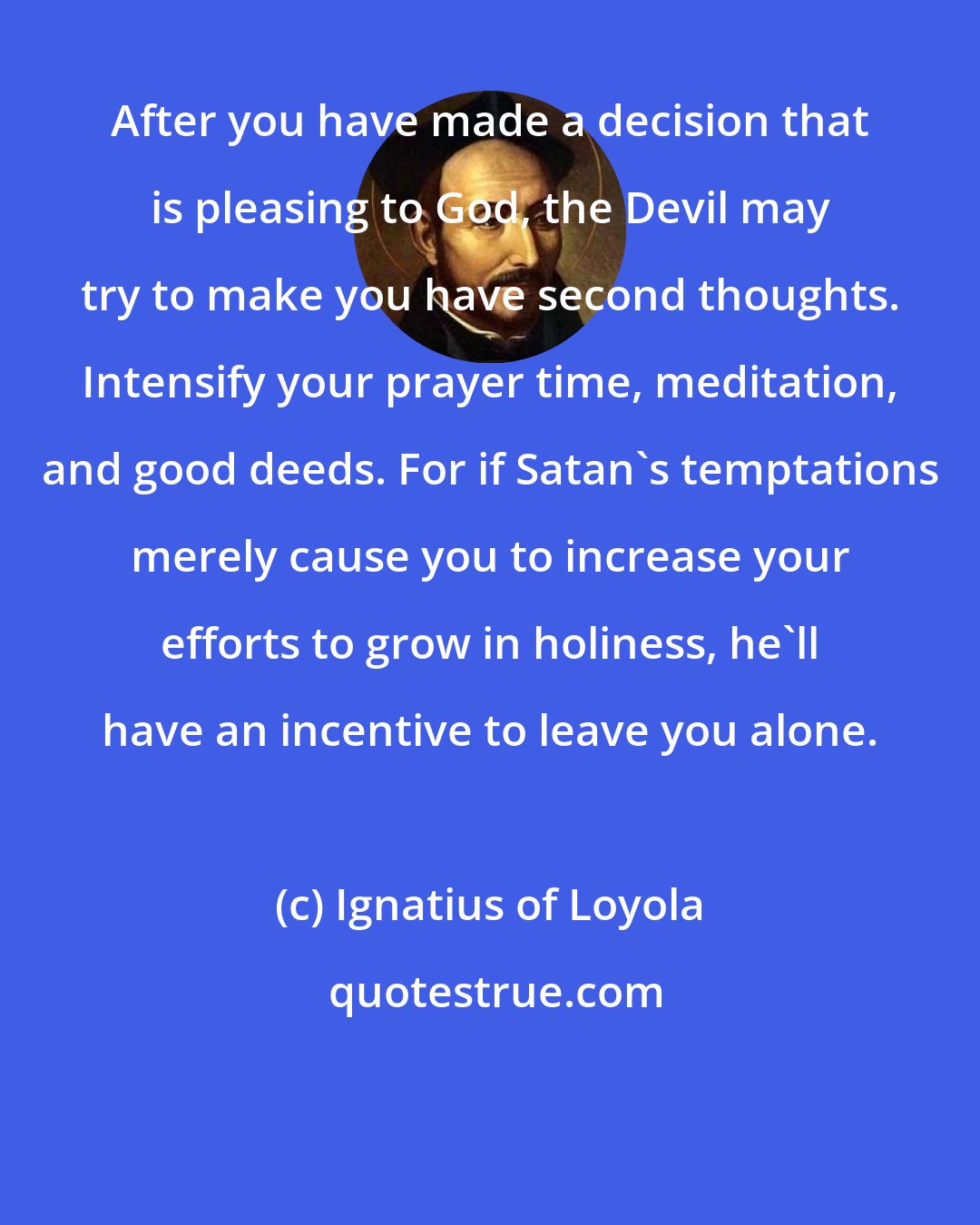 Ignatius of Loyola: After you have made a decision that is pleasing to God, the Devil may try to make you have second thoughts. Intensify your prayer time, meditation, and good deeds. For if Satan's temptations merely cause you to increase your efforts to grow in holiness, he'll have an incentive to leave you alone.