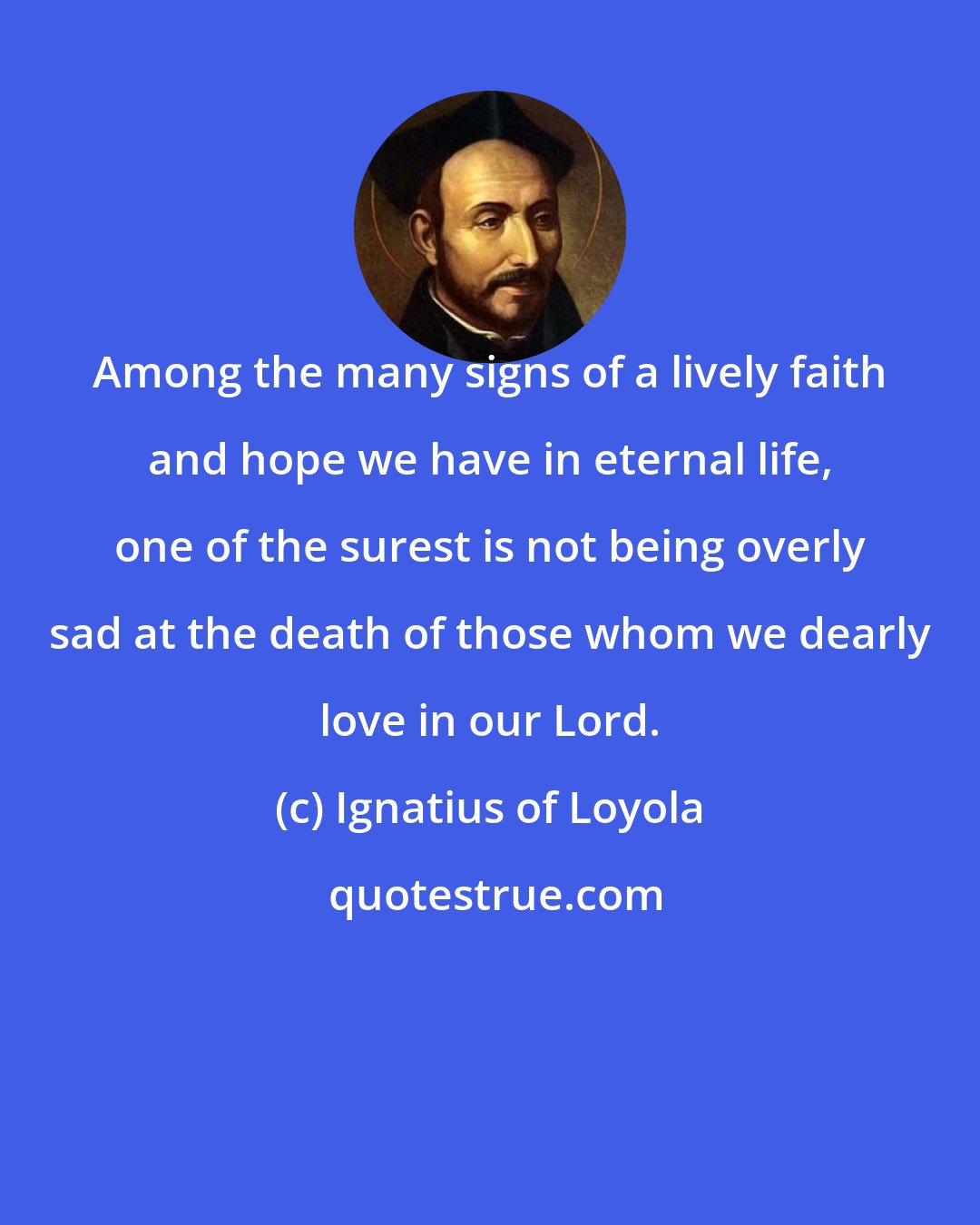 Ignatius of Loyola: Among the many signs of a lively faith and hope we have in eternal life, one of the surest is not being overly sad at the death of those whom we dearly love in our Lord.