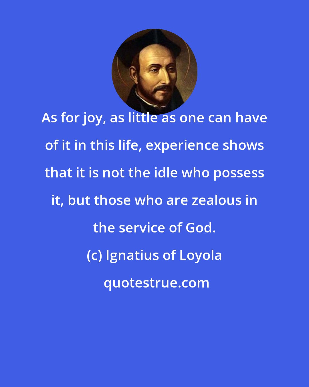 Ignatius of Loyola: As for joy, as little as one can have of it in this life, experience shows that it is not the idle who possess it, but those who are zealous in the service of God.