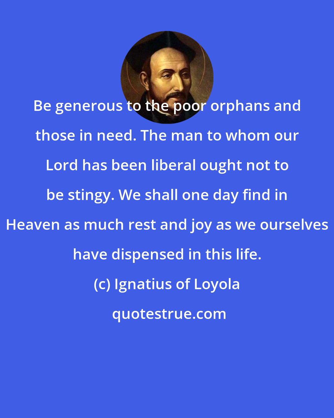 Ignatius of Loyola: Be generous to the poor orphans and those in need. The man to whom our Lord has been liberal ought not to be stingy. We shall one day find in Heaven as much rest and joy as we ourselves have dispensed in this life.