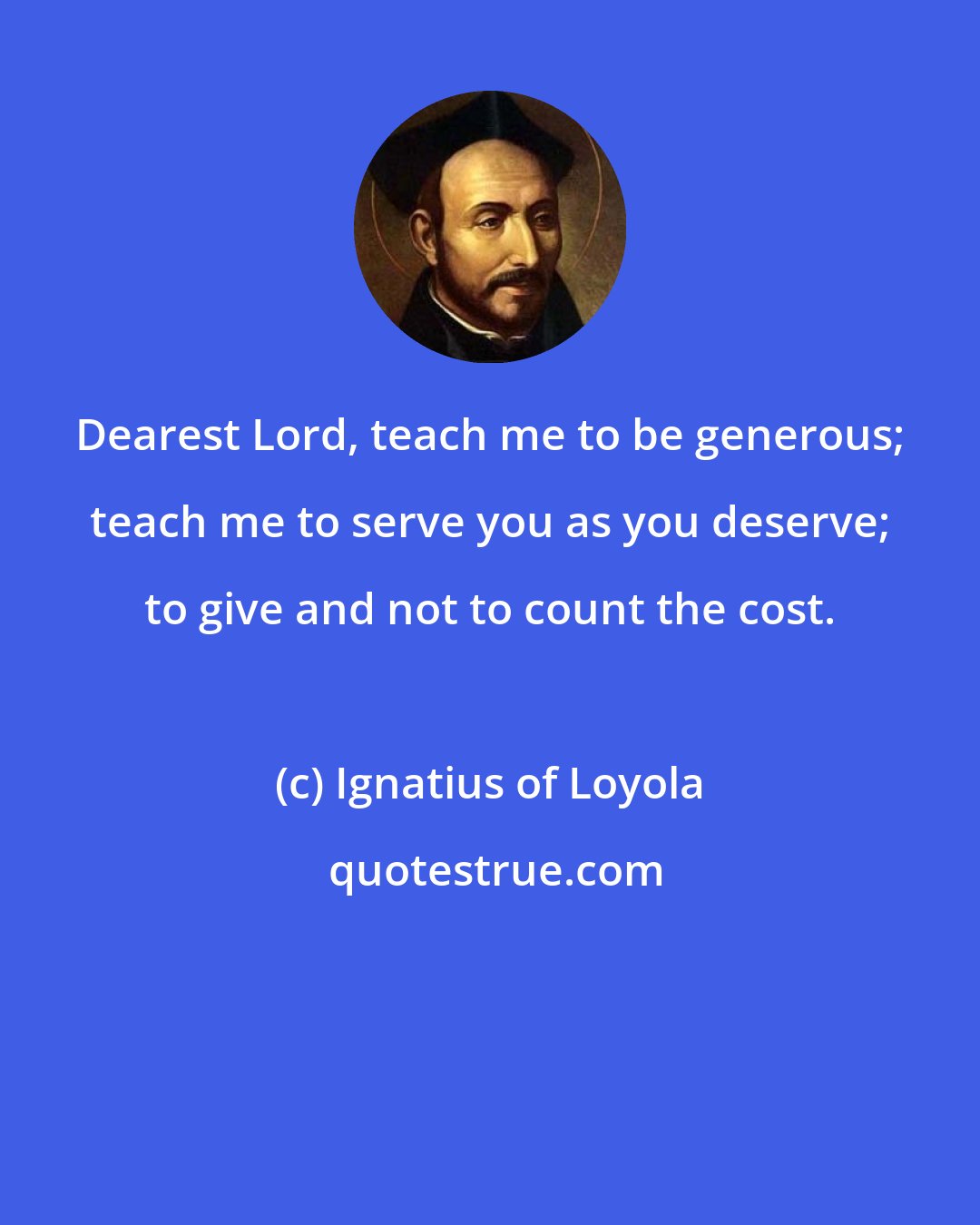 Ignatius of Loyola: Dearest Lord, teach me to be generous; teach me to serve you as you deserve; to give and not to count the cost.