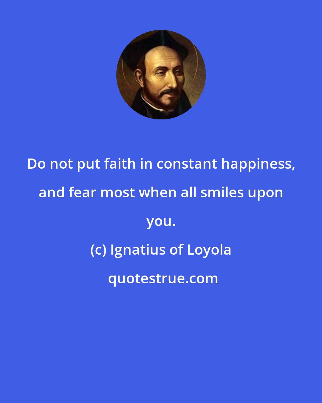 Ignatius of Loyola: Do not put faith in constant happiness, and fear most when all smiles upon you.