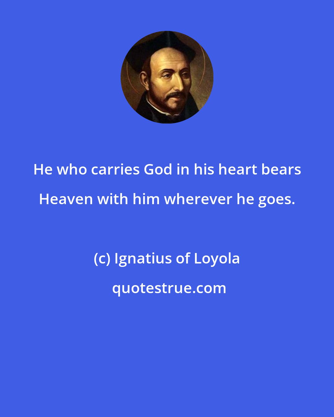 Ignatius of Loyola: He who carries God in his heart bears Heaven with him wherever he goes.