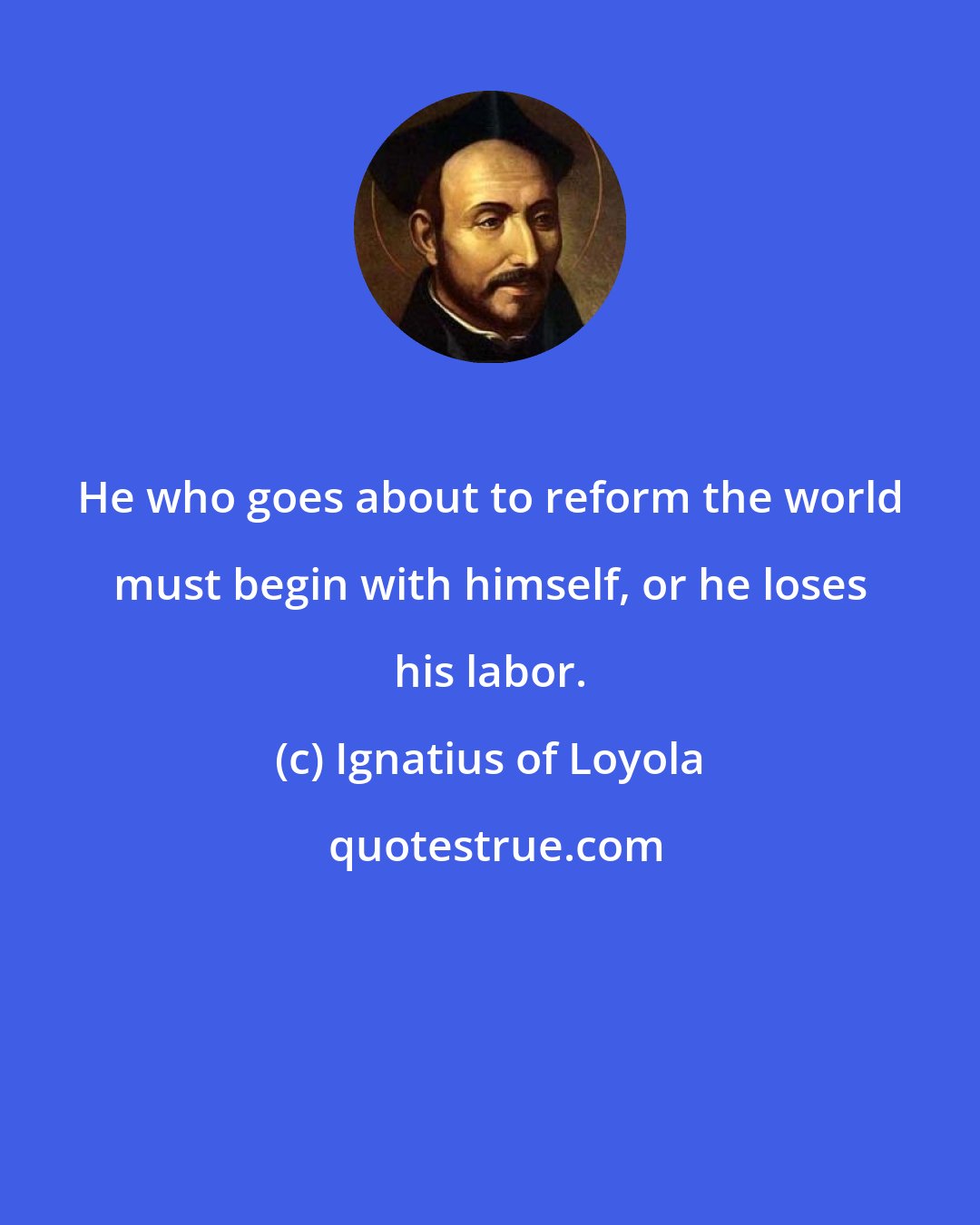 Ignatius of Loyola: He who goes about to reform the world must begin with himself, or he loses his labor.