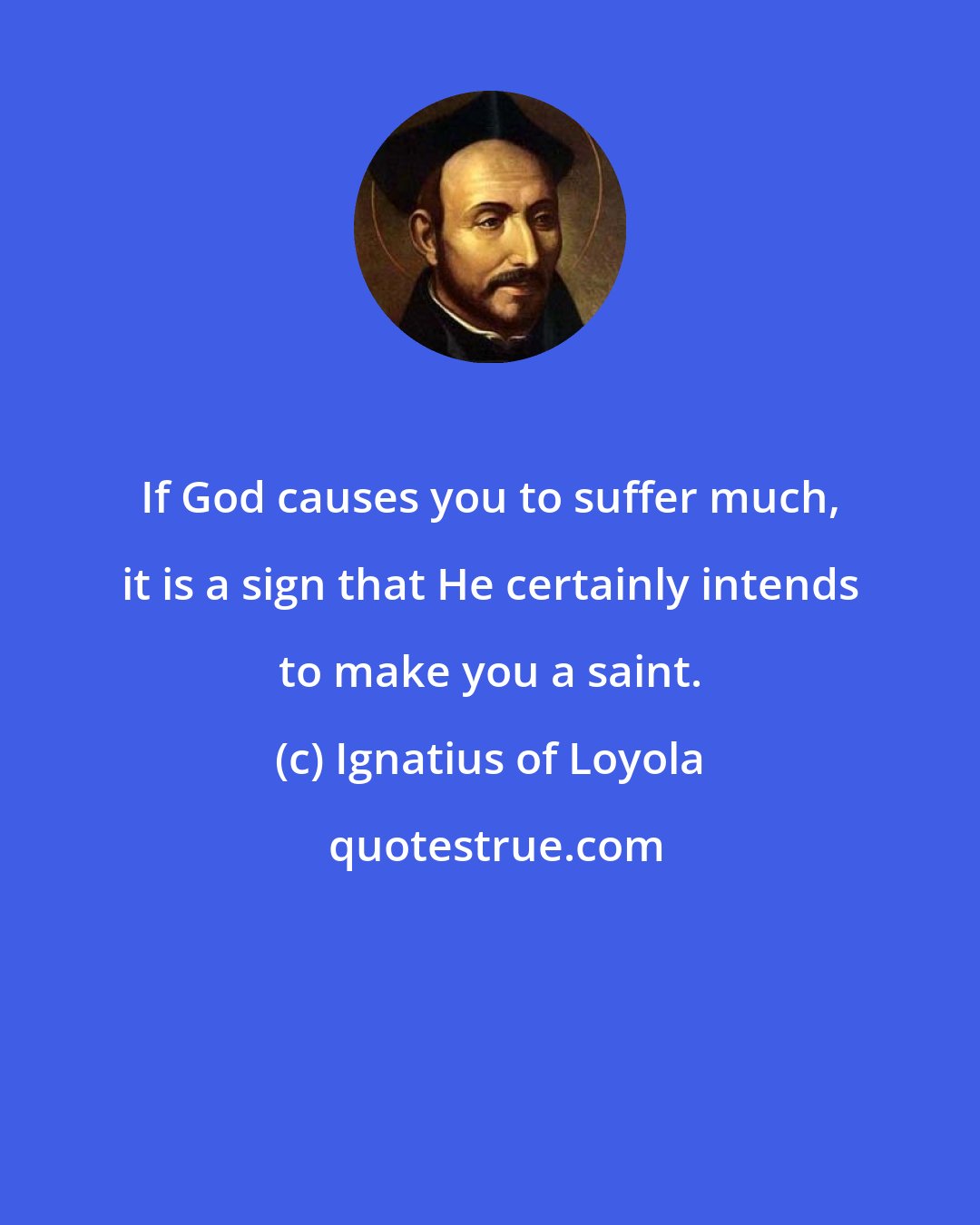 Ignatius of Loyola: If God causes you to suffer much, it is a sign that He certainly intends to make you a saint.