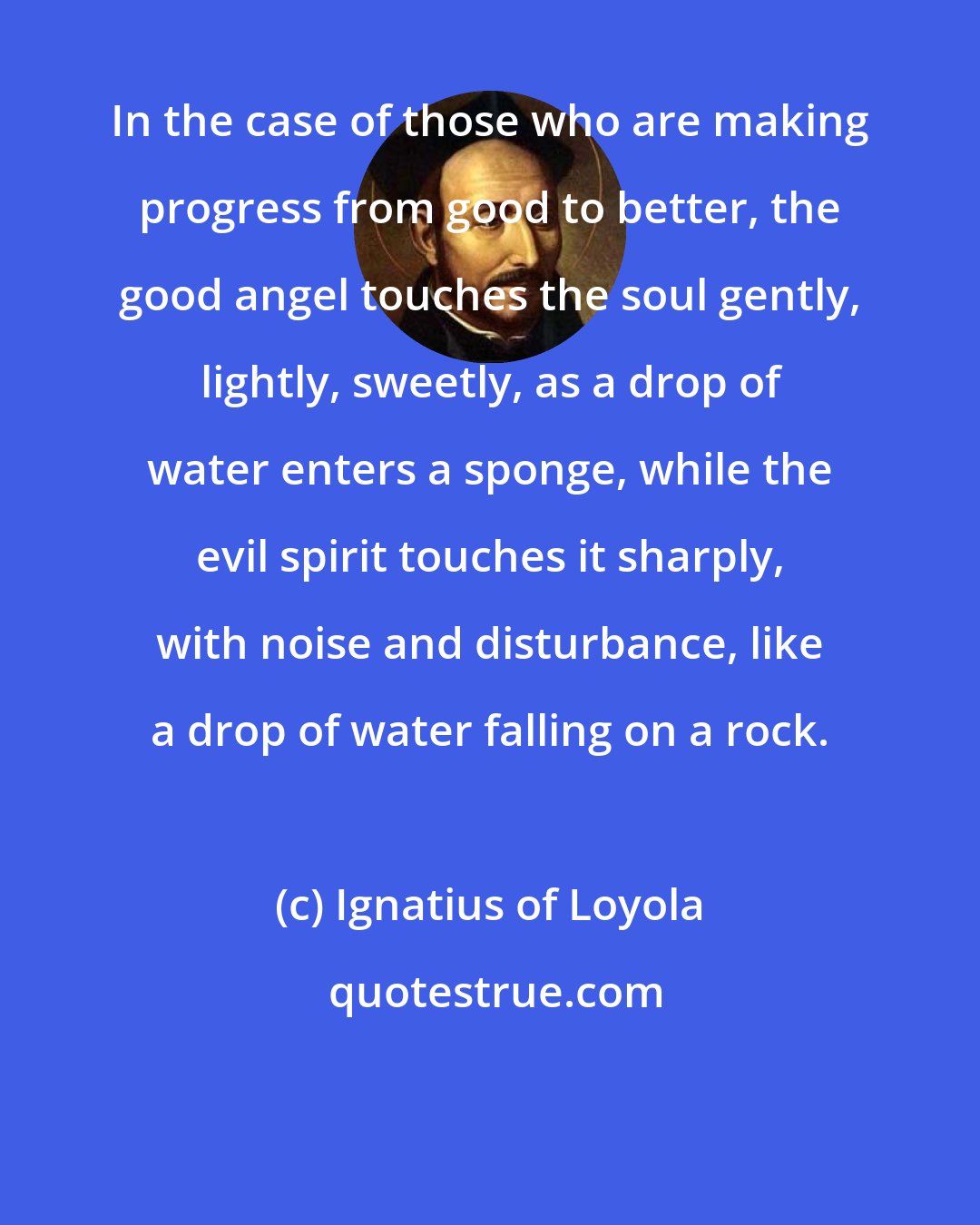 Ignatius of Loyola: In the case of those who are making progress from good to better, the good angel touches the soul gently, lightly, sweetly, as a drop of water enters a sponge, while the evil spirit touches it sharply, with noise and disturbance, like a drop of water falling on a rock.