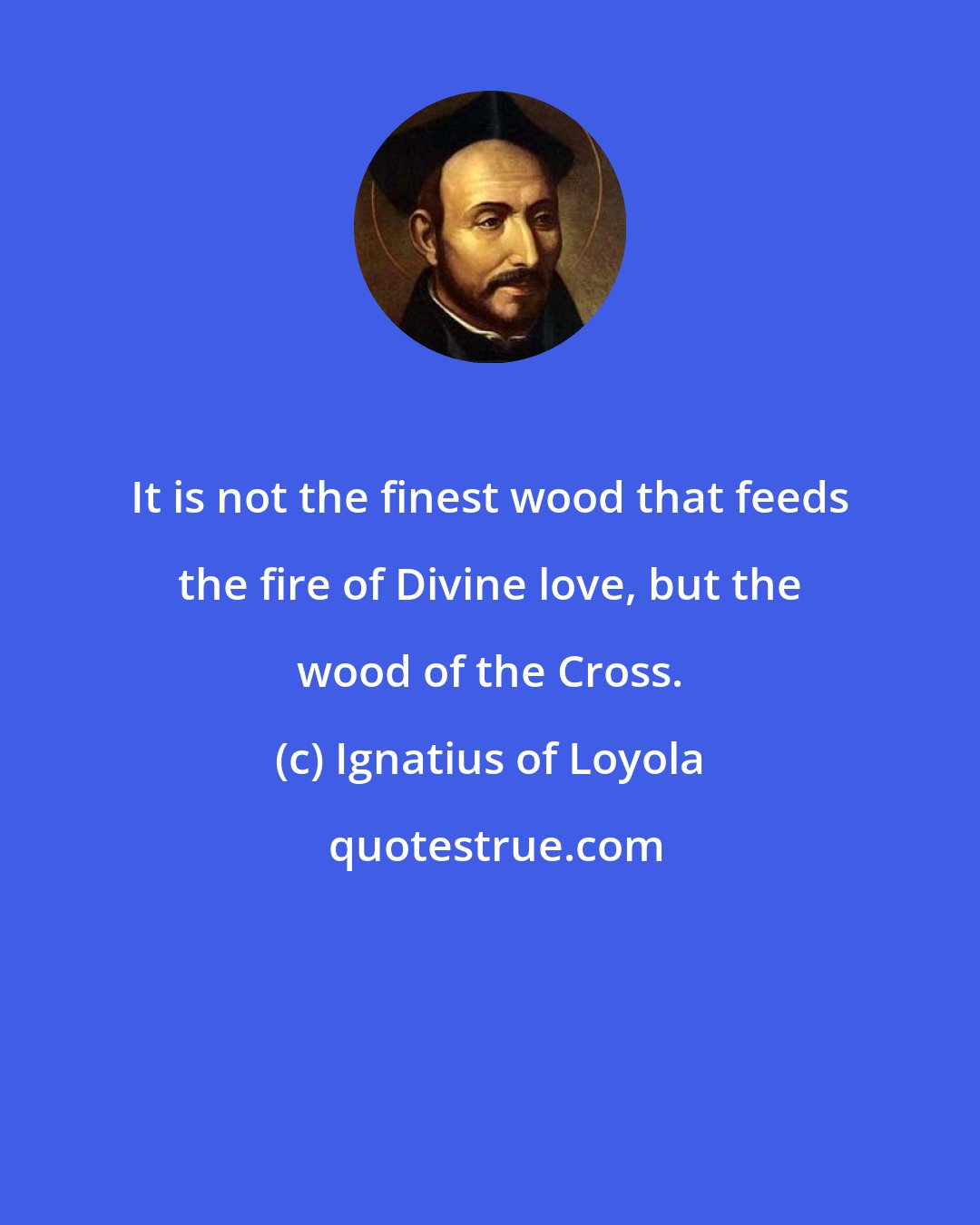 Ignatius of Loyola: It is not the finest wood that feeds the fire of Divine love, but the wood of the Cross.