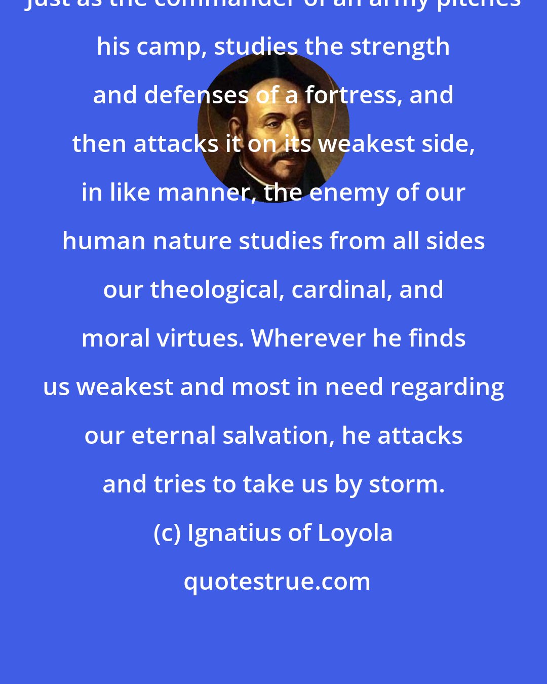 Ignatius of Loyola: Just as the commander of an army pitches his camp, studies the strength and defenses of a fortress, and then attacks it on its weakest side, in like manner, the enemy of our human nature studies from all sides our theological, cardinal, and moral virtues. Wherever he finds us weakest and most in need regarding our eternal salvation, he attacks and tries to take us by storm.