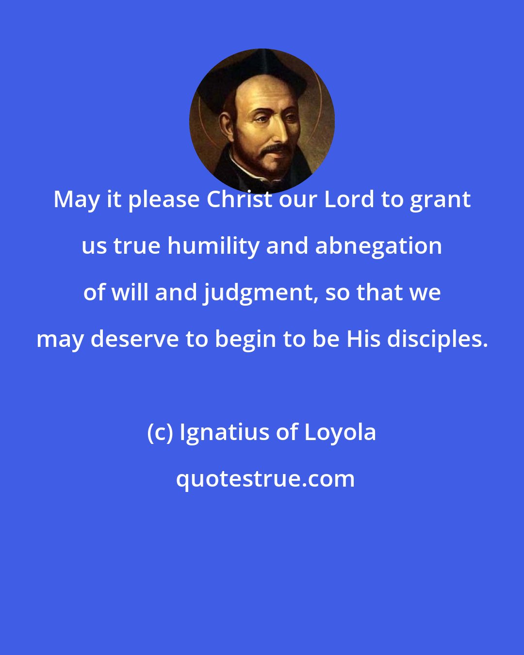 Ignatius of Loyola: May it please Christ our Lord to grant us true humility and abnegation of will and judgment, so that we may deserve to begin to be His disciples.