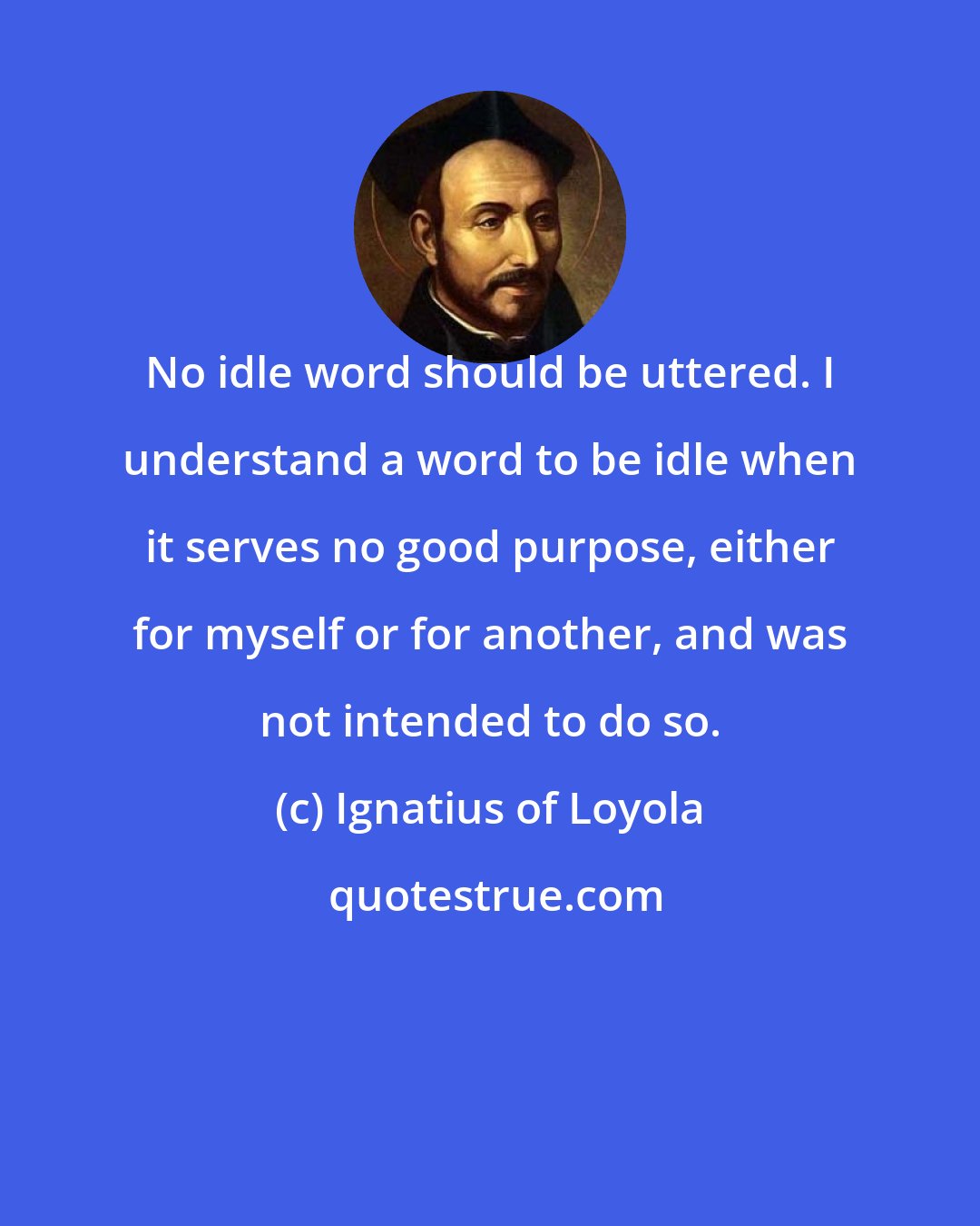 Ignatius of Loyola: No idle word should be uttered. I understand a word to be idle when it serves no good purpose, either for myself or for another, and was not intended to do so.