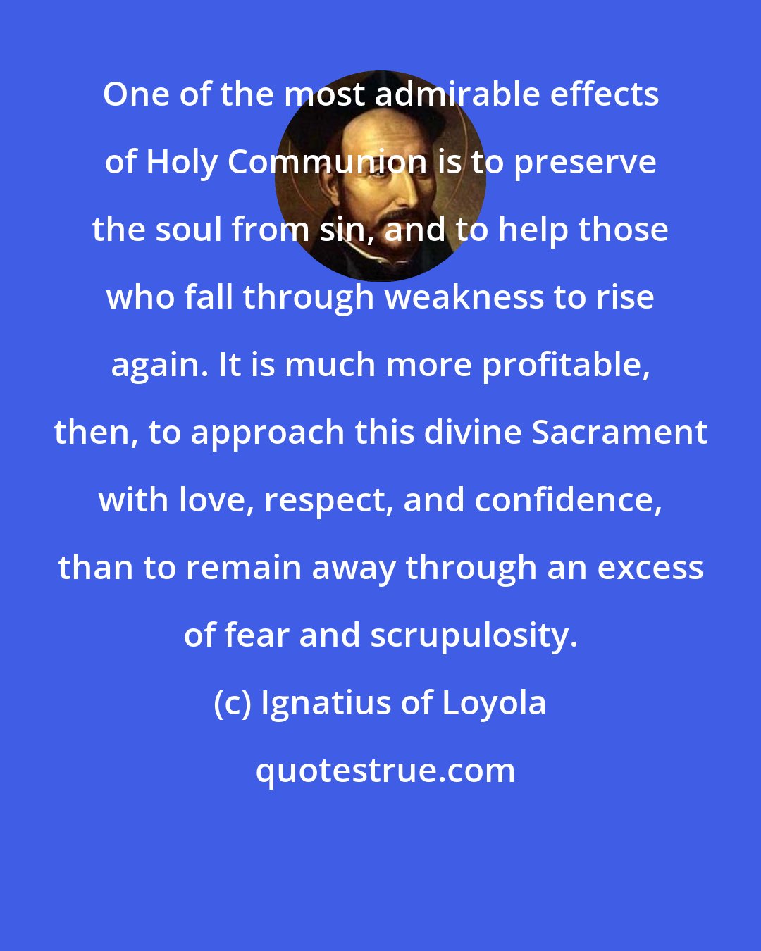 Ignatius of Loyola: One of the most admirable effects of Holy Communion is to preserve the soul from sin, and to help those who fall through weakness to rise again. It is much more profitable, then, to approach this divine Sacrament with love, respect, and confidence, than to remain away through an excess of fear and scrupulosity.