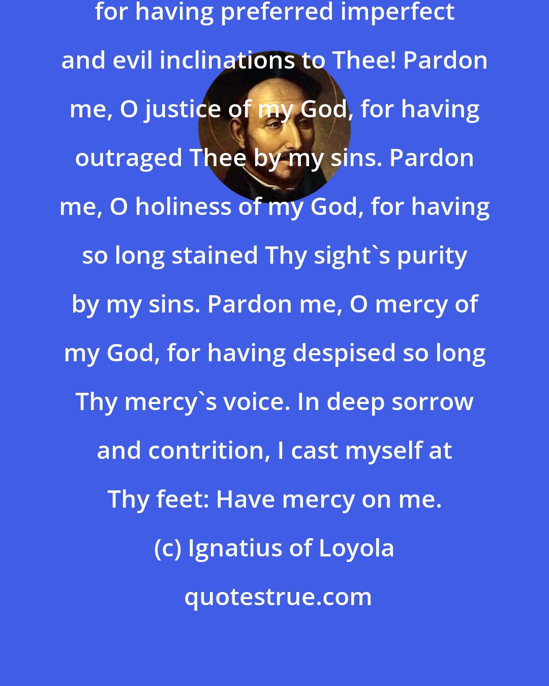 Ignatius of Loyola: Pardon me, O perfections of my God, for having preferred imperfect and evil inclinations to Thee! Pardon me, O justice of my God, for having outraged Thee by my sins. Pardon me, O holiness of my God, for having so long stained Thy sight's purity by my sins. Pardon me, O mercy of my God, for having despised so long Thy mercy's voice. In deep sorrow and contrition, I cast myself at Thy feet: Have mercy on me.