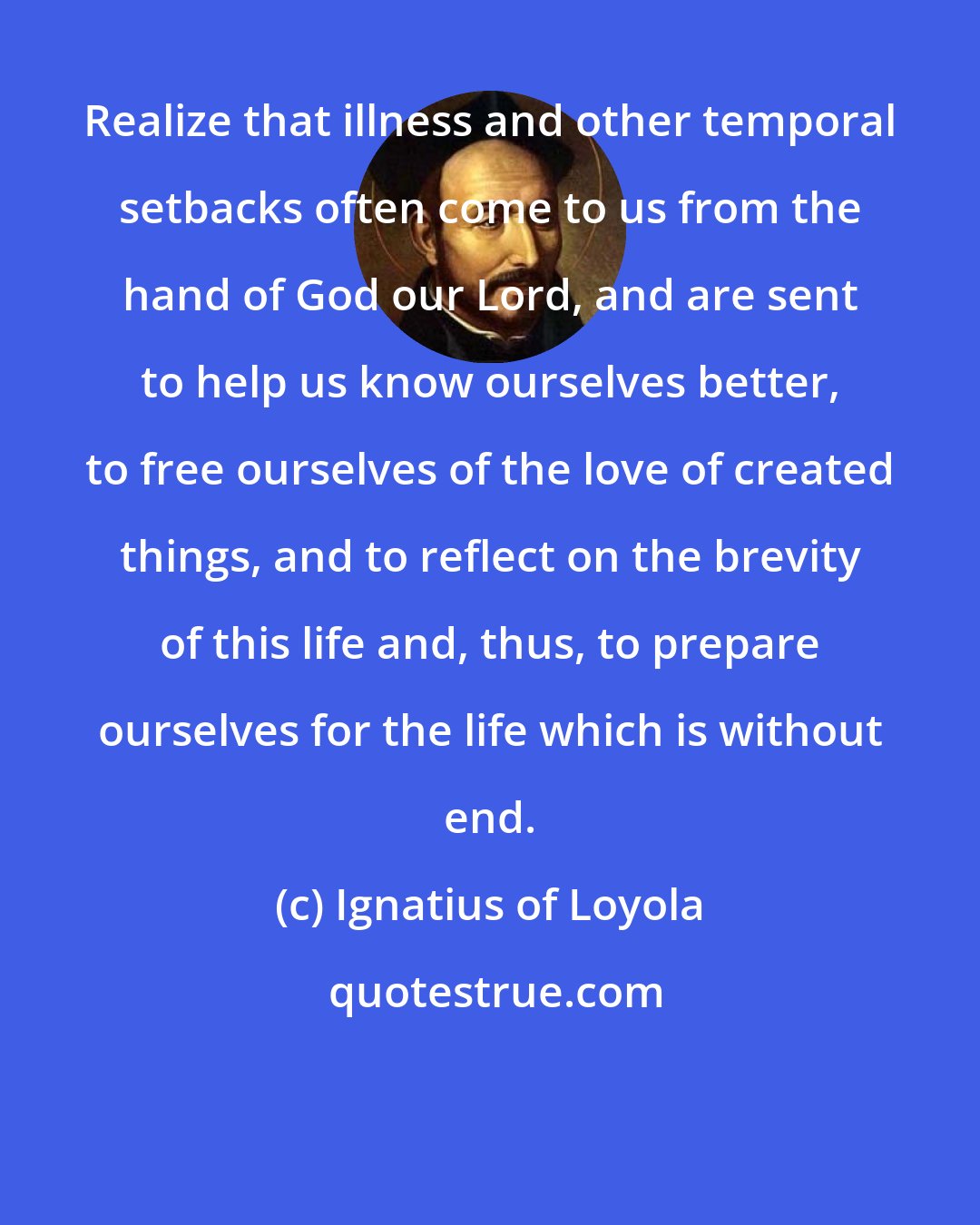 Ignatius of Loyola: Realize that illness and other temporal setbacks often come to us from the hand of God our Lord, and are sent to help us know ourselves better, to free ourselves of the love of created things, and to reflect on the brevity of this life and, thus, to prepare ourselves for the life which is without end.