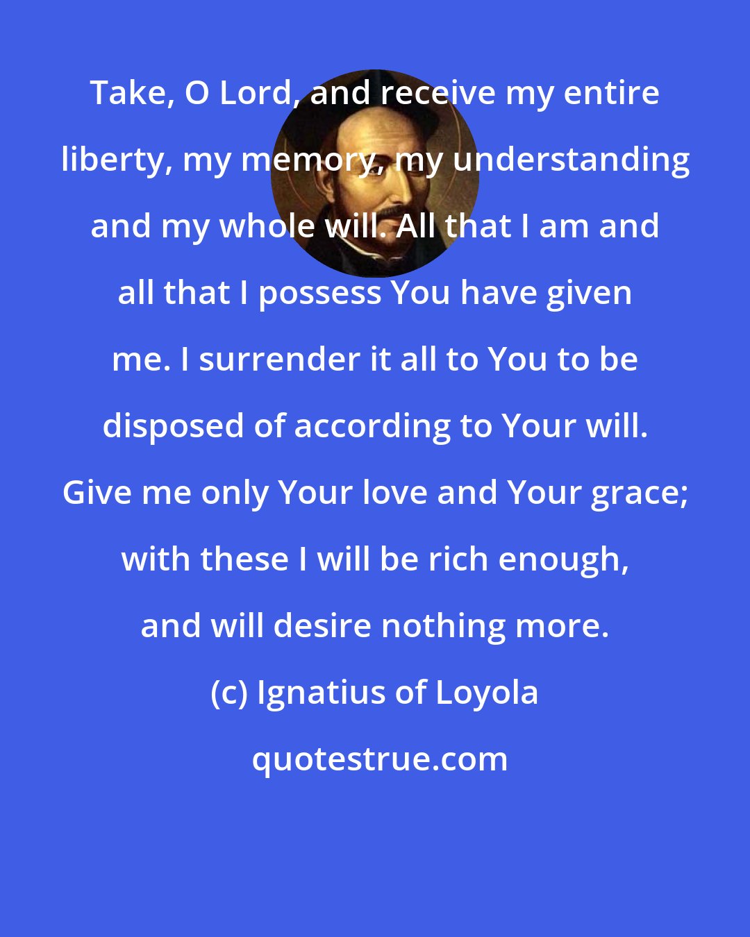 Ignatius of Loyola: Take, O Lord, and receive my entire liberty, my memory, my understanding and my whole will. All that I am and all that I possess You have given me. I surrender it all to You to be disposed of according to Your will. Give me only Your love and Your grace; with these I will be rich enough, and will desire nothing more.