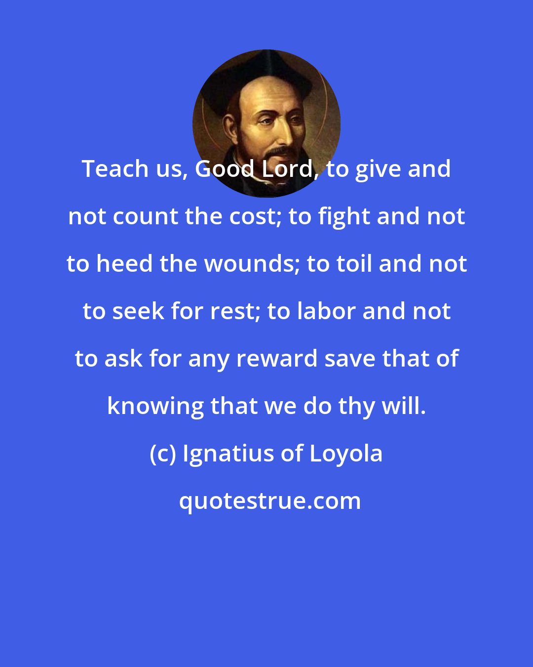 Ignatius of Loyola: Teach us, Good Lord, to give and not count the cost; to fight and not to heed the wounds; to toil and not to seek for rest; to labor and not to ask for any reward save that of knowing that we do thy will.