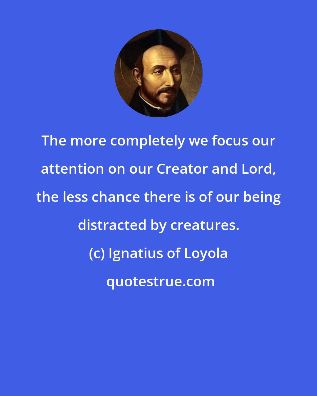 Ignatius of Loyola: The more completely we focus our attention on our Creator and Lord, the less chance there is of our being distracted by creatures.